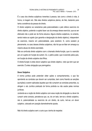 TEORIA GERAL E HISTÓRIA DO PENSAMENTO JURÍDICO                            25
                                                Prof. José E. Melhen - 1º bimestre - 2013


É o caso dos direitos subjetivos inerentes à pessoa, tais como o direito à vida, à
honra, à imagem etc. São eles direitos subjetivos plenos, de fato, bastando para
tanto a existência da pessoa de direito.
O direito subjetivo se caracteriza pela potencialidade e pelo efetivo exercício do
direito objetivo, podendo o sujeito fazer uso da ameaça desse exercício, que ao ser
efetivado não o pode ser de forma abusiva. Alguns direitos subjetivos, no entanto,
sendo inatos ao sujeito (por garantia e designação do direito objetivo), independem
do exercício, mesmo em potencialidade, para existirem. E, como existem já
plenamente, no caso desses direitos subjetivos, não há que se falar em ameaça ou
mesmo abuso do direito exercitado.
Não se confunda direito subjetivo com o chamado direito-função, que é o exercido
por um sujeito em função de outrem. Ex. o pátrio poder, que é exercido pelos pais,
em função do direito subjetivo dos filhos.
O direito-função é antes dever subjetivo que direito objetivo, visto que tem que ser
exercido. É antes obrigação que prerrogativa.


Dever Subjetivo
A norma jurídica pode pretender obter ações e comportamentos, o que faz
apontando as condutas que devem ser cumpridas, bem como fixando as sanções
(punições) a serem aplicadas àqueles que não cumprem as condutas prescritas, ou
atingem o ato Jurídico praticado de forma proibida ou não aceita pelas normas
jurídicas.
Juntando-se a noção de direito subjetivo com essa noção de obrigação ou dever de
cumprir certa conduta, percebe-se que, se, de um lado, tem-se o direito subjetivo,
isto é, potencialidade ou exercício de um direito, de outro, tem-se um dever
subjetivo, colocado em posição diametralmente oposta.


Não há direito subjetivo sem o outro que o tenha de respeitar.
 