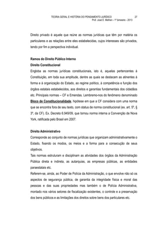 TEORIA GERAL E HISTÓRIA DO PENSAMENTO JURÍDICO                            27
                                                Prof. José E. Melhen - 1º bimestre - 2013




Direito privado é aquele que reúne as normas jurídicas que têm por matéria os
particulares e as relações entre eles estabelecidas, cujos interesses são privados,
tendo por fim a perspectiva individual.


Ramos do Direito Público Interno
Direito Constitucional
Engloba as normas jurídicas constitucionais, isto é, aquelas pertencentes à
Constituição, em toda sua amplitude, dentre as quais se destacam as atinentes à
forma e à organização do Estado, ao regime político, à competência e função dos
órgãos estatais estabelecidos, aos direitos e garantias fundamentais dos cidadãos
etc. Principais normas – CF e Emendas. Lembremo-nos do fenômeno denominado
Bloco de Constitucionalidade, hipótese em que a CF considera com uma norma
que se encontra fora de seu texto, com status de norma constitucional (ex. art. 5º, §
3º, da CF). Ex. Decreto 6.949/09, que tornou norma interna a Convenção de Nova
York, ratificada pelo Brasil em 2007.


Direito Administrativo
Corresponde ao conjunto de normas jurídicas que organizam administrativamente o
Estado, fixando os modos, os meios e a forma para a consecução de seus
objetivos.
Tais normas estruturam e disciplinam as atividades dos órgãos da Administração
Pública direta e indireta, as autarquias, as empresas públicas, as entidades
paraestatais etc.
Referem-se, ainda, ao Poder de Polícia da Administração, o que envolve não só os
aspectos de segurança pública, de garantia da integridade física e moral das
pessoas e das suas propriedades mas também o de Polícia Administrativa,
montado nos vários setores de fiscalização existentes, o controle e a preservação
dos bens públicos e as limitações dos direitos sobre bens dos particulares etc.
 