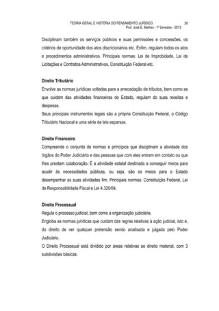 TEORIA GERAL E HISTÓRIA DO PENSAMENTO JURÍDICO                            28
                                                Prof. José E. Melhen - 1º bimestre - 2013


Disciplinam também os serviços públicos e suas permissões e concessões, os
critérios de oportunidade dos atos discricionários etc. Enfim, regulam todos os atos
e procedimentos administrativos. Principais normas: Lei de Improbidade, Lei de
Licitações e Contratos Administrativos, Constituição Federal etc.


Direito Tributário
Envolve as normas jurídicas voltadas para a arrecadação de tributos, bem como as
que cuidam das atividades financeiras do Estado, regulam do suas receitas e
despesas.
Seus principais instrumentos legais são a própria Constituição Federal, o Código
Tributário Nacional e uma série de leis esparsas.


Direito Financeiro
Compreende o conjunto de normas e princípios que disciplinam a atividade dos
órgãos do Poder Judiciário e das pessoas que com eles entram em contato ou que
lhes prestam colaboração. É a atividade estatal destinada a conseguir meios para
acudir às necessidades públicas, ou seja, são os meios para o Estado
desempenhar as suas atividades fim. Principais normas: Constituição Federal, Lei
de Responsabilidade Fiscal e Lei 4.320/64.


Direito Processual
Regula o processo judicial, bem como a organização judiciária.
Engloba as normas jurídicas que cuidam das regras relativas à ação judicial, isto é,
do direito de ver qualquer pretensão sendo analisada e julgada pelo Poder
Judiciário.
O Direito Processual está dividido por áreas relativas ao direito material, com 3
subdivisões básicas:
 