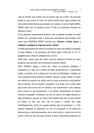 TEORIA GERAL E HISTÓRIA DO PENSAMENTO JURÍDICO                              3
                                                Prof. José E. Melhen - 1º bimestre - 2013


coisa de homem para homem, de ser humano para ser humano. Se houvesse
apenas um ser humano na Terra, não haveria sentido haver regras jurídicas, pois
não haveria direitos alheios que pudessem ser violados. O escritor inglês DANIEL
DEFOE expôs bem tal questão na obra “A Vida e as Estranhas Aventuras de
Robinson Crusoé”.
É uma disciplina essencialmente dinâmica, não se podendo conceber um direito
estático. Se a sociedade muda, o Direito deve acompanhar essa mudança. Com
muita razão GEORGES RIPERT afirmava que “Quando o Direito ignora a
realidade, a realidade se vinga ignorando o Direito”.
O Direito está presente em todos os momentos da nossa vida (desde a concepção
no útero materno) e nos acompanha até mesmo após a morte (art. 2º, art. 12,
parágrafo único e artigo 20, parágrafo único, do CC).
Ainda assim, muitas vezes não damos conta da presença do Direito em nossa
jornada ou, por outro lado, não há interesse em pensar o Direito.
KARL ENGISCH chegou a firmar que: “Quem se proponha familiarizar o
principiante ou o leigo com a Ciência do Direito (jurisprudência) e o pensamento
jurídico, ao tentá-lo vê-se a braços com uma série de dificuldades e dúvidas que
não encontraria noutros domínios científicos. Quando o jurista, situado no círculo
das ciências do espírito e da cultura, entre as quais se encontra a jurisprudência,
olha ao derredor, tem de constatar, angustiado e com inveja, que a maioria delas
pode contar extra muros com um interesse, uma compreensão e uma confiança
muito maiores do que precisamente a sua ciência. Especialmente as ciências
(teorias) da linguagem, da literatura, da arte, da música e da religião fascinam os
leigos devotados a assuntos de cultura numa medida muito maior do que a ciência
do Direito, se bem que esta, não só quanto à matéria mas ainda
metodologicamente, tenha com aquelas estreitos laços de parentesco. (...) Sem
grandes hesitações se depositará um livro de arqueologia ou de história da
literatura sobre a mesa dos presentes, mas a custo se fará o mesmo com um livro
jurídico, ainda que este não exija da parte do leitor conhecimentos especiais. As
 