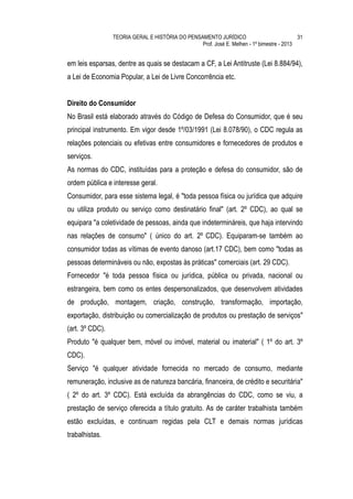 TEORIA GERAL E HISTÓRIA DO PENSAMENTO JURÍDICO                            31
                                                 Prof. José E. Melhen - 1º bimestre - 2013


em leis esparsas, dentre as quais se destacam a CF, a Lei Antitruste (Lei 8.884/94),
a Lei de Economia Popular, a Lei de Livre Concorrência etc.


Direito do Consumidor
No Brasil está elaborado através do Código de Defesa do Consumidor, que é seu
principal instrumento. Em vigor desde 1º/03/1991 (Lei 8.078/90), o CDC regula as
relações potenciais ou efetivas entre consumidores e fornecedores de produtos e
serviços.
As normas do CDC, instituídas para a proteção e defesa do consumidor, são de
ordem pública e interesse geral.
Consumidor, para esse sistema legal, é "toda pessoa física ou jurídica que adquire
ou utiliza produto ou serviço como destinatário final" (art. 2º CDC), ao qual se
equipara "a coletividade de pessoas, ainda que indetermináreis, que haja intervindo
nas relações de consumo" ( único do art. 2º CDC). Equiparam-se também ao
consumidor todas as vítimas de evento danoso (art.17 CDC), bem como "todas as
pessoas determináveis ou não, expostas às práticas" comerciais (art. 29 CDC).
Fornecedor "é toda pessoa física ou jurídica, pública ou privada, nacional ou
estrangeira, bem como os entes despersonalizados, que desenvolvem atividades
de produção, montagem, criação, construção, transformação, importação,
exportação, distribuição ou comercialização de produtos ou prestação de serviços"
(art. 3º CDC).
Produto "é qualquer bem, móvel ou imóvel, material ou imaterial" ( 1º do art. 3º
CDC).
Serviço "é qualquer atividade fornecida no mercado de consumo, mediante
remuneração, inclusive as de natureza bancária, financeira, de crédito e securitária"
( 2º do art. 3º CDC). Está excluída da abrangências do CDC, como se viu, a
prestação de serviço oferecida a título gratuito. As de caráter trabalhista também
estão excluídas, e continuam regidas pela CLT e demais normas jurídicas
trabalhistas.
 