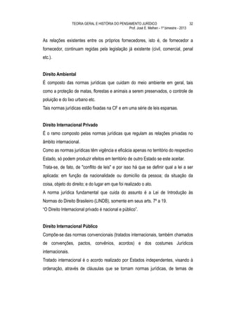 TEORIA GERAL E HISTÓRIA DO PENSAMENTO JURÍDICO                            32
                                                  Prof. José E. Melhen - 1º bimestre - 2013


As relações existentes entre os próprios fornecedores, isto é, de fornecedor a
fornecedor, continuam regidas pela legislação já existente (civil, comercial, penal
etc.).


Direito Ambiental
É composto das normas jurídicas que cuidam do meio ambiente em geral, tais
como a proteção de matas, florestas e animais a serem preservados, o controle de
poluição e do lixo urbano etc.
Tais normas jurídicas estão fixadas na CF e em uma série de leis esparsas.


Direito Internacional Privado
É o ramo composto pelas normas jurídicas que regulam as relações privadas no
âmbito internacional.
Como as normas jurídicas têm vigência e eficácia apenas no território do respectivo
Estado, só podem produzir efeitos em território de outro Estado se este aceitar.
Trata-se, de fato, de "conflito de leis" e por isso há que se definir qual a lei a ser
aplicada: em função da nacionalidade ou domicílio da pessoa; da situação da
coisa, objeto do direito; e do lugar em que foi realizado o ato.
A norma jurídica fundamental que cuida do assunto é a Lei de Introdução às
Normas do Direito Brasileiro (LINDB), somente em seus arts. 7º a 19.
“O Direito Internacional privado é nacional e público”.


Direito Internacional Público
Compõe-se das normas convencionais (tratados internacionais, também chamados
de convenções, pactos, convênios, acordos) e dos costumes Jurídicos
internacionais.
Tratado internacional é o acordo realizado por Estados independentes, visando à
ordenação, através de cláusulas que se tornam normas jurídicas, de temas de
 