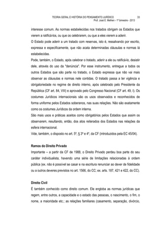 TEORIA GERAL E HISTÓRIA DO PENSAMENTO JURÍDICO                            33
                                                 Prof. José E. Melhen - 1º bimestre - 2013


interesse comum. As normas estabelecidas nos tratados obrigam os Estados que
vierem a ratificá-los, ou que os celebrarem, ou que a eles vierem a aderir.
O Estado pode aderir a um tratado com reservas, isto é, ressalvando por escrito,
expressa e especificamente, que não acata determinadas cláusulas e normas lá
estabelecidas.
Pode, também, o Estado, após celebrar o tratado, aderir a ele ou ratificá-lo, desistir
dele, através do uso da "denúncia". Por esse instrumento, entregue a todos os
outros Estados que são parte no tratado, o Estado expressa que não vai mais
observar as cláusulas e normas nele contidas. O tratado passa a ter vigência e
obrigatoriedade no regime de direito interno, após celebrado pelo Presidente da
República (CF art. 84, VIII) e aprovado pelo Congresso Nacional (CF art. 49, I). Os
costumes Jurídicos internacionais são os usos observados e reconhecidos de
forma uniforme pelos Estados soberanos, nas suas relações. Não são exatamente
como os costumes Jurídicos da ordem interna.
São mais usos e práticas aceitos como obrigatórios pelos Estados que assim os
observarem, resultando, então, dos atos reiterados dos Estados nas relações da
esfera internacional.
Vide, também, o disposto no art. 5º, § 3º e 4º, da CF (introduzidos pela EC 45/04).


Ramos do Direito Privado
Importante – a partir da CF de 1988, o Direito Privado perdeu boa parte do seu
caráter individualista, havendo uma série de limitações relacionadas à ordem
pública (ex. não é possível se casar e na escritura renunciar ao dever de fidelidade
ou a outros deveres previstos no art. 1566, do CC; ex. arts. 187, 421 e 422, do CC).


Direito Civil
É também conhecido como direito comum. Ele engloba as normas jurídicas que
regem, entre outros, a capacidade e o estado das pessoas, o nascimento, o fim, o
nome, a maioridade etc.; as relações familiares (casamento, separação, divórcio,
 