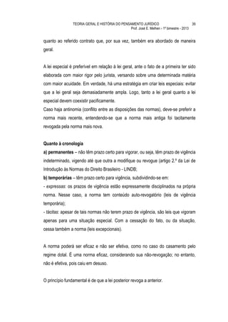 TEORIA GERAL E HISTÓRIA DO PENSAMENTO JURÍDICO                            39
                                                Prof. José E. Melhen - 1º bimestre - 2013


quanto ao referido contrato que, por sua vez, também era abordado de maneira
geral.


A lei especial é preferível em relação à lei geral, ante o fato de a primeira ter sido
elaborada com maior rigor pelo jurista, versando sobre uma determinada matéria
com maior acuidade. Em verdade, há uma estratégia em criar leis especiais: evitar
que a lei geral seja demasiadamente ampla. Logo, tanto a lei geral quanto a lei
especial devem coexistir pacificamente.
Caso haja antinomia (conflito entre as disposições das normas), deve-se preferir a
norma mais recente, entendendo-se que a norma mais antiga foi tacitamente
revogada pela norma mais nova.


Quanto à cronologia
a) permanentes – não têm prazo certo para vigorar, ou seja, têm prazo de vigência
indeterminado, vigendo até que outra a modifique ou revogue (artigo 2.º da Lei de
Introdução às Normas do Direito Brasileiro - LINDB;
b) temporárias – têm prazo certo para vigência, subdividindo-se em:
- expressas: os prazos de vigência estão expressamente disciplinados na própria
norma. Nesse caso, a norma tem conteúdo auto-revogatório (leis de vigência
temporária);
- tácitas: apesar de tais normas não terem prazo de vigência, são leis que vigoram
apenas para uma situação especial. Com a cessação do fato, ou da situação,
cessa também a norma (leis excepcionais).


A norma poderá ser eficaz e não ser efetiva, como no caso do casamento pelo
regime dotal. É uma norma eficaz, considerando sua não-revogação; no entanto,
não é efetiva, pois caiu em desuso.


O princípio fundamental é de que a lei posterior revoga a anterior.
 