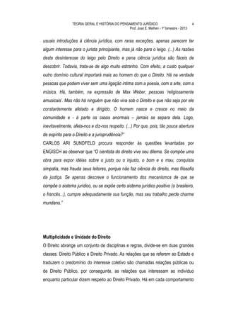 TEORIA GERAL E HISTÓRIA DO PENSAMENTO JURÍDICO                              4
                                                Prof. José E. Melhen - 1º bimestre - 2013


usuais introduções à ciência jurídica, com raras exceções, apenas parecem ter
algum interesse para o jurista principiante, mas já não para o leigo. (...) As razões
deste desinteresse do leigo pelo Direito e pena ciência jurídica são fáceis de
descobrir. Todavia, trata-se de algo muito estranho. Com efeito, a custo qualquer
outro domínio cultural importará mais ao homem do que o Direito. Há na verdade
pessoas que podem viver sem uma ligação íntima com a poesia, com a arte, com a
música. Há, também, na expressão de Max Weber, pessoas ‘religiosamente
amusicais’. Mas não há ninguém que não viva sob o Direito e que não seja por ele
constantemente afetado e dirigido. O homem nasce e cresce no meio da
comunidade e - à parte os casos anormais – jamais se separa dela. Logo,
inevitavelmente, afeta-nos e diz-nos respeito. (...) Por que, pois, tão pouca abertura
de espírito para o Direito e a jurisprudência?”
CARLOS ARI SUNDFELD procura responder às questões levantadas por
ENGISCH ao observar que “O cientista do direito vive seu dilema. Se compõe uma
obra para expor idéias sobre o justo ou o injusto, o bom e o mau, conquista
simpatia, mas frauda seus leitores, porque não faz ciência do direito, mas filosofia
da justiça. Se apenas descreve o funcionamento dos mecanismos de que se
compõe o sistema jurídico, ou se expõe certo sistema jurídico positivo (o brasileiro,
o francês...), cumpre adequadamente sua função, mas seu trabalho perde charme
mundano.”




Multiplicidade e Unidade do Direito
O Direito abrange um conjunto de disciplinas e regras, divide-se em duas grandes
classes: Direito Público e Direito Privado. As relações que se referem ao Estado e
traduzem o predomínio do interesse coletivo são chamadas relações públicas ou
de Direito Público, por conseguinte, as relações que interessam ao indivíduo
enquanto particular dizem respeito ao Direito Privado. Há em cada comportamento
 