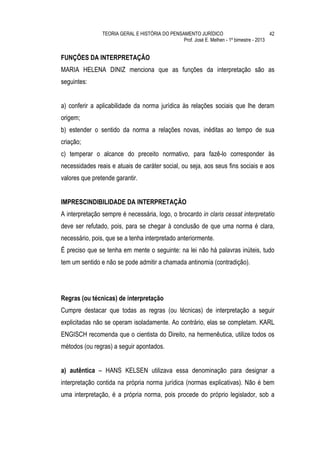 TEORIA GERAL E HISTÓRIA DO PENSAMENTO JURÍDICO                            42
                                                Prof. José E. Melhen - 1º bimestre - 2013


FUNÇÕES DA INTERPRETAÇÃO
MARIA HELENA DINIZ menciona que as funções da interpretação são as
seguintes:


a) conferir a aplicabilidade da norma jurídica às relações sociais que lhe deram
origem;
b) estender o sentido da norma a relações novas, inéditas ao tempo de sua
criação;
c) temperar o alcance do preceito normativo, para fazê-lo corresponder às
necessidades reais e atuais de caráter social, ou seja, aos seus fins sociais e aos
valores que pretende garantir.


IMPRESCINDIBILIDADE DA INTERPRETAÇÃO
A interpretação sempre é necessária, logo, o brocardo in claris cessat interpretatio
deve ser refutado, pois, para se chegar à conclusão de que uma norma é clara,
necessário, pois, que se a tenha interpretado anteriormente.
É preciso que se tenha em mente o seguinte: na lei não há palavras inúteis, tudo
tem um sentido e não se pode admitir a chamada antinomia (contradição).




Regras (ou técnicas) de interpretação
Cumpre destacar que todas as regras (ou técnicas) de interpretação a seguir
explicitadas não se operam isoladamente. Ao contrário, elas se completam. KARL
ENGISCH recomenda que o cientista do Direito, na hermenêutica, utilize todos os
métodos (ou regras) a seguir apontados.


a) autêntica – HANS KELSEN utilizava essa denominação para designar a
interpretação contida na própria norma jurídica (normas explicativas). Não é bem
uma interpretação, é a própria norma, pois procede do próprio legislador, sob a
 