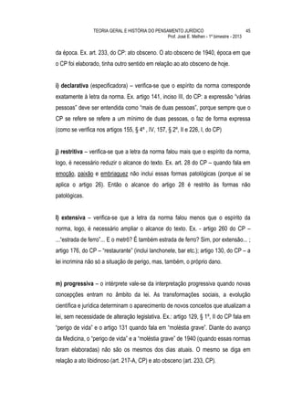 TEORIA GERAL E HISTÓRIA DO PENSAMENTO JURÍDICO                            45
                                                 Prof. José E. Melhen - 1º bimestre - 2013


da época. Ex. art. 233, do CP: ato obsceno. O ato obsceno de 1940, época em que
o CP foi elaborado, tinha outro sentido em relação ao ato obsceno de hoje.


i) declarativa (especificadora) – verifica-se que o espírito da norma corresponde
exatamente à letra da norma. Ex. artigo 141, inciso III, do CP: a expressão “várias
pessoas” deve ser entendida como “mais de duas pessoas”, porque sempre que o
CP se refere se refere a um mínimo de duas pessoas, o faz de forma expressa
(como se verifica nos artigos 155, § 4º , IV, 157, § 2º, II e 226, I, do CP)


j) restritiva – verifica-se que a letra da norma falou mais que o espírito da norma,
logo, é necessário reduzir o alcance do texto. Ex. art. 28 do CP – quando fala em
emoção, paixão e embriaguez não inclui essas formas patológicas (porque aí se
aplica o artigo 26). Então o alcance do artigo 28 é restrito às formas não
patológicas.


l) extensiva – verifica-se que a letra da norma falou menos que o espírito da
norma, logo, é necessário ampliar o alcance do texto. Ex. - artigo 260 do CP –
...“estrada de ferro”... E o metrô? É também estrada de ferro? Sim, por extensão... ;
artigo 176, do CP – “restaurante” (inclui lanchonete, bar etc.); artigo 130, do CP – a
lei incrimina não só a situação de perigo, mas, também, o próprio dano.


m) progressiva – o intérprete vale-se da interpretação progressiva quando novas
concepções entram no âmbito da lei. As transformações sociais, a evolução
científica e jurídica determinam o aparecimento de novos conceitos que atualizam a
lei, sem necessidade de alteração legislativa. Ex.: artigo 129, § 1º, II do CP fala em
“perigo de vida” e o artigo 131 quando fala em “moléstia grave”. Diante do avanço
da Medicina, o “perigo de vida” e a “moléstia grave” de 1940 (quando essas normas
foram elaboradas) não são os mesmos dos dias atuais. O mesmo se diga em
relação a ato libidinoso (art. 217-A, CP) e ato obsceno (art. 233, CP).
 