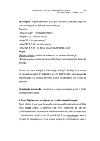 TEORIA GERAL E HISTÓRIA DO PENSAMENTO JURÍDICO                            46
                                                 Prof. José E. Melhen - 1º bimestre - 2013




n) analógica – É permitida sempre que, após uma fórmula casuística, segue-se
uma cláusula genérica. Aplica-se a casos análogos.
Exemplos:
- artigo 71 do CP – e “outras semelhantes”
- artigo 61, II, c – “ou outro recurso”
- artigo 157 – “por qualquer meio”
- artigo 121, § 2º, IV – “ou outro recurso”
- artigo 121, § 2º, III – “ou de que possam resultar perigo comum”
Artigo 61
- fórmula casuística: à traição, de emboscada, ou mediante dissimulação.
- fórmula genérica: ou outro recurso que dificultou ou tornou impossível a defesa do
ofendido.


Não se confundem “analogia” e “interpretação analógica”. Analogia é mecanismo
de integração da lei (art. 4º, da LINDB e art. 126, do CPC). Não é interpretação. Na
analogia aplica-se o conteúdo de uma lei a casos não abrangidos pela vontade da
própria lei.


o) legislação comparada – interpreta-se a norma comparando-a com o direito
vigente em outros países.


A Boa-fé Objetiva como paradigma a ser considerado pelo intérprete
Boa-fé objetiva é uma regra de conduta a ser observada pelas partes envolvidas
numa relação jurídica. É composta pelo dever fundamental de agir em
conformidade com os parâmetros de lealdade e honestidade, antes, durante e após
o exaurimento da relação jurídica (fit quod dicitur). É uma cláusula geral, não um
princípio. Ao interpretar-se a norma jurídica, sempre deve ser levado em conta o
 