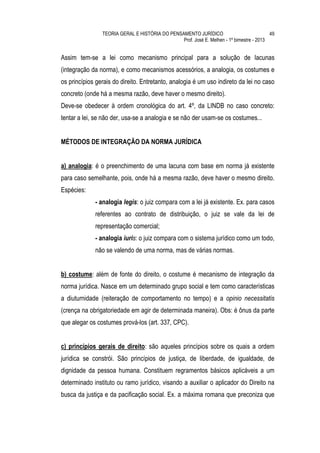 TEORIA GERAL E HISTÓRIA DO PENSAMENTO JURÍDICO                            49
                                                Prof. José E. Melhen - 1º bimestre - 2013


Assim tem-se a lei como mecanismo principal para a solução de lacunas
(integração da norma), e como mecanismos acessórios, a analogia, os costumes e
os princípios gerais do direito. Entretanto, analogia é um uso indireto da lei no caso
concreto (onde há a mesma razão, deve haver o mesmo direito).
Deve-se obedecer à ordem cronológica do art. 4º, da LINDB no caso concreto:
tentar a lei, se não der, usa-se a analogia e se não der usam-se os costumes...


MÉTODOS DE INTEGRAÇÃO DA NORMA JURÍDICA


a) analogia: é o preenchimento de uma lacuna com base em norma já existente
para caso semelhante, pois, onde há a mesma razão, deve haver o mesmo direito.
Espécies:
             - analogia legis: o juiz compara com a lei já existente. Ex. para casos
             referentes ao contrato de distribuição, o juiz se vale da lei de
             representação comercial;
             - analogia iuris: o juiz compara com o sistema jurídico como um todo,
             não se valendo de uma norma, mas de várias normas.


b) costume: além de fonte do direito, o costume é mecanismo de integração da
norma jurídica. Nasce em um determinado grupo social e tem como características
a diuturnidade (reiteração de comportamento no tempo) e a opinio necessitatis
(crença na obrigatoriedade em agir de determinada maneira). Obs: é ônus da parte
que alegar os costumes prová-los (art. 337, CPC).


c) princípios gerais de direito: são aqueles princípios sobre os quais a ordem
jurídica se constrói. São princípios de justiça, de liberdade, de igualdade, de
dignidade da pessoa humana. Constituem regramentos básicos aplicáveis a um
determinado instituto ou ramo jurídico, visando a auxiliar o aplicador do Direito na
busca da justiça e da pacificação social. Ex. a máxima romana que preconiza que
 