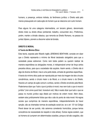 TEORIA GERAL E HISTÓRIA DO PENSAMENTO JURÍDICO                              5
                                                 Prof. José E. Melhen - 1º bimestre - 2013


humano, a presença, embora indireta, do fenômeno jurídico: o Direito está pelo
menos pressuposto em cada ação do homem que se relacione com outro homem.


Para alguns há uma categoria intermediária, um terceiro gênero, denominado
direito misto ou direito difuso (ambiental, trabalho, consumidor etc.). Preferimos,
porém, manter a divisão clássica, que remonta ao Direito Romano, na pessoa do
jurista Ulpiano, pioneiro a discorrer sobre tal divisão.


DIREITO E MORAL
A Teoria do Mínimo Ético
Esta teoria, exposta pelo filósofo inglês JEREMIAS BENTHAM, consiste em dizer
que o Direito representa o mínimo de Moral declarado obrigatório para que a
sociedade possa sobreviver. Como nem todos podem ou querem realizar de
maneira espontânea as obrigações morais, é indispensável armar de força certos
preceitos éticos, para que a sociedade não soçobre. Assim sendo, o Direito não é
algo de diverso da Moral, mas é uma parte desta, armada de garantias específicas.
A teoria do mínimo ético pode ser reproduzida por meio da imagem de dois círculos
concêntricos, sendo o círculo maior o da Moral, e o círculo menor o do Direito.
Haveria um campo de ação comum a ambos, sendo o Direito envolvido pela Moral.
Poderíamos dizer que “tudo o que é jurídico é moral, mas nem tudo o que é moral é
jurídico” (non omne quod licet, honestum est). Não é exato dizer que tudo o que se
passa no mundo jurídico seja ditado por motivos de ordem moral. Além disso,
existem atos juridicamente lícitos que não o são do ponto de vista moral. Há regras
sociais que cumprimos de maneira espontânea, independentemente de haver
sanção, são as chamadas normas de aceitação social (ex. se o art. 121 do Código
Penal deixar de ser punido, não sairemos cometendo homicídios, porque temos
consciência da necessidade de respeito à vida alheia). Outras regras existem, que
os homens só cumprem em determinadas ocasiões, porque a tal são coagidos, são
 