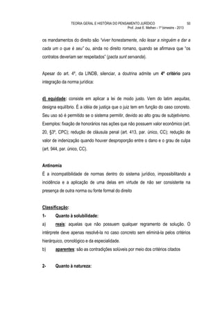 TEORIA GERAL E HISTÓRIA DO PENSAMENTO JURÍDICO                            50
                                                 Prof. José E. Melhen - 1º bimestre - 2013


os mandamentos do direito são “viver honestamente, não lesar a ninguém e dar a
cada um o que é seu” ou, ainda no direito romano, quando se afirmava que “os
contratos deveriam ser respeitados” (pacta sunt servanda).


Apesar do art. 4º, da LINDB, silenciar, a doutrina admite um 4º critério para
integração da norma jurídica:


d) equidade: consiste em aplicar a lei de modo justo. Vem do latim aequitas,
designa equilíbrio. É a idéia de justiça que o juiz tem em função do caso concreto.
Seu uso só é permitido se o sistema permitir, devido ao alto grau de subjetivismo.
Exemplos: fixação de honorários nas ações que não possuem valor econômico (art.
20, §3º, CPC); redução de cláusula penal (art. 413, par. único, CC); redução de
valor de indenização quando houver desproporção entre o dano e o grau de culpa
(art. 944, par. único, CC).


Antinomia
É a incompatibilidade de normas dentro do sistema jurídico, impossibilitando a
incidência e a aplicação de uma delas em virtude de não ser consistente na
presença de outra norma ou fonte formal do direito


Classificação:
1-     Quanto à solubilidade:
a)     reais: aquelas que não possuem qualquer regramento de solução. O
intérprete deve apenas resolvê-la no caso concreto sem eliminá-la pelos critérios
hierárquico, cronológico e da especialidade.
b)     aparentes: são as contradições solúveis por meio dos critérios citados


2-     Quanto à natureza:
 