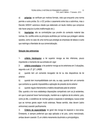 TEORIA GERAL E HISTÓRIA DO PENSAMENTO JURÍDICO                            51
                                                Prof. José E. Melhen - 1º bimestre - 2013


a)      próprias: se verificam por motivos formais, visto que enquanto uma norma
permite a outra proíbe. Ex: o CC proíbe o casamento entre tios e sobrinhos, mas o
Decreto 3200/41 autoriza-o desde que elaborado um laudo médico que comprove
não haver prejuízo à prole (malformação etc.);
b)      impróprias: são as contradições que provêm do conteúdo material das
normas. Ex: conflito entre os princípios acolhidos por normas que protegem valores
opostos, como no caso de uma norma que prestigia as empresas de tabaco e outra
que restringe a liberdade de sua comercialização.


Solução das antinomias


1-      critério hierárquico: a lei superior revoga as leis inferiores, pouco
importando o momento de sua entrada em vigor
2-      critério cronológico: a lei posterior revoga as lei anteriores em 3 situações,
segundo o art. 2º, §1º, LINDB:
a)      quando tem um comando revogador da lei ou dos dispositivos da lei
anterior;
b)      quando tem incompatibilidade com ela, ou seja, quando tem um comando
que contraria ou quando impossibilita a aplicação de preceito da lei anterior
c)      quando regula inteiramente a matéria disciplinada pela lei anterior
Obs: quando a lei nova estabeleça disposições compatíveis com as já existentes,
em que é possível haver harmonização, mantém-se a vigência da lei anterior, pois,
como já dito, a existência de normas gerais e especiais é estratégica, busca evitar
que as normas gerais sejam muito extensas. Nesse sentido, elas devem (salvo
antinomias) coexistir pacificamente.
3-      Critério da especialidade: lei geral não revoga lei especial e vice-versa.
Entretanto, é sempre preferível que seja aplicada a lei pois, como mencionado,
ambas devem coexistir. É um critério meramente doutrinário e principiológico.
 