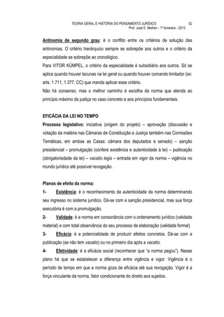 TEORIA GERAL E HISTÓRIA DO PENSAMENTO JURÍDICO                            52
                                                Prof. José E. Melhen - 1º bimestre - 2013


Antinomia de segundo grau: é o conflito entre os critérios de solução das
antinomias. O critério hierárquico sempre se sobrepõe aos outros e o critério da
especialidade se sobrepõe ao cronológico.
Para VITOR KÜMPEL, o critério da especialidade é subsidiário aos outros. Só se
aplica quando houver lacunas na lei geral ou quando houver comando limitador (ex:
arts. 1.711, 1.377, CC) que manda aplicar esse critério.
Não há consenso, mas o melhor caminho é escolha da norma que atenda ao
princípio máximo da justiça no caso concreto e aos princípios fundamentais.


EFICÁCIA DA LEI NO TEMPO
Processo legislativo: iniciativa (origem do projeto) – aprovação (discussão e
votação da matéria nas Câmaras de Constituição e Justiça também nas Comissões
Temáticas, em ambas as Casas: câmara dos deputados e senado) – sanção
presidencial – promulgação (confere existência e autenticidade à lei) – publicação
(obrigatoriedade da lei) – vacatio legis – entrada em vigor da norma – vigência no
mundo jurídico até possível revogação.


Planos de efeito da norma:
1-     Existência: é o reconhecimento da autenticidade da norma determinando
seu ingresso no sistema jurídico. Dá-se com a sanção presidencial, mas sua força
executória é com a promulgação.
2-     Validade: é a norma em consonância com o ordenamento jurídico (validade
material) e com total observância do seu processo de elaboração (validade formal)
3-     Eficácia: é a potencialidade de produzir efeitos concretos. Dá-se com a
publicação (se não tem vacatio) ou no primeiro dia após a vacatio.
4-     Efetividade: é a eficácia social (reconhecer que “a norma pegou”). Nesse
plano há que se estabelecer a diferença entre vigência e vigor. Vigência é o
período de tempo em que a norma goza de eficácia até sua revogação. Vigor é a
força vinculante da norma, fator condicionante do direito aos sujeitos.
 