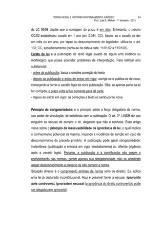 TEORIA GERAL E HISTÓRIA DO PENSAMENTO JURÍDICO                            54
                                                 Prof. José E. Melhen - 1º bimestre - 2013


da LC 95/98 dispõe que a contagem do prazo é em dias. Entretanto, o próprio
CC/02 estabeleceu vacatio em 1 ano (art. 2.044, CC). Assim, se a vacatio se der
em mês ou em ano, por lapso ou descumprimento do legislador, utiliza-se o art.
132, CC, subsidiariamente (conta-se de data a data: 11/01/02 a 11/01/03).
Errata de lei é a publicação do texto legal eivado de algum erro sintático ou
morfológico que possa acarretar problemas de interpretação. Para retificar erro
substancial:
- antes da publicação: basta a simples correção do texto
- depois da publicação e antes de entrar em vigor: corrige-se e publica-se de novo,
começando a correr a vacatio legis da nova publicação. Obs: se apenas parte da lei
for corrigida, o prazo volta a fluir somente para tal parte.
- depois de entrar em vigor: as correções a texto só serão por lei nova


Princípio da obrigatoriedade: é o princípio sobre a força obrigatória da norma,
seu poder de vinculação, de incidência com a publicação. O art. 3º, LINDB diz que
ninguém se escusa de cumprir a lei, alegando que não a conhece. Esse artigo
versa sobre o princípio da inescusabilidade de ignorância da lei, o qual implica
o conhecimento potencial da mesma, impondo a incidência de sanção em caso de
descumprimento do preceito primário. A publicação pode gerar obrigatoriedade:
instantânea (publicação e entrada em vigor imediatamente) ou diferida (vigência
após a vacatio legis). Portanto, a publicação e a cientificação não geram o
conhecimento das normas, geram apenas sua obrigatoriedade, não se admitindo
alegar desconhecimento a pretexto de não cumprir a norma.
Situação diversa é o cumprimento errôneo da norma (erro de direito). Ex. aplica
uma lei já declarada inconstitucional. Aqui é possível haver a escusa: ignorantia
iuris controversi, ignorantem excusat (a ignorância do direito controvertido pode
ser alegada pelo ignorante).
 