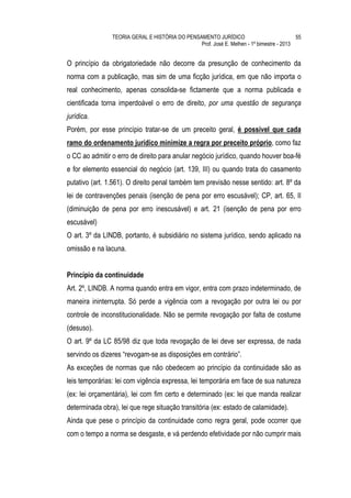 TEORIA GERAL E HISTÓRIA DO PENSAMENTO JURÍDICO                            55
                                                Prof. José E. Melhen - 1º bimestre - 2013


O princípio da obrigatoriedade não decorre da presunção de conhecimento da
norma com a publicação, mas sim de uma ficção jurídica, em que não importa o
real conhecimento, apenas consolida-se fictamente que a norma publicada e
cientificada torna imperdoável o erro de direito, por uma questão de segurança
jurídica.
Porém, por esse princípio tratar-se de um preceito geral, é possível que cada
ramo do ordenamento jurídico minimize a regra por preceito próprio, como faz
o CC ao admitir o erro de direito para anular negócio jurídico, quando houver boa-fé
e for elemento essencial do negócio (art. 139, III) ou quando trata do casamento
putativo (art. 1.561). O direito penal também tem previsão nesse sentido: art. 8º da
lei de contravenções penais (isenção de pena por erro escusável); CP, art. 65, II
(diminuição de pena por erro inescusável) e art. 21 (isenção de pena por erro
escusável)
O art. 3º da LINDB, portanto, é subsidiário no sistema jurídico, sendo aplicado na
omissão e na lacuna.


Princípio da continuidade
Art. 2º, LINDB. A norma quando entra em vigor, entra com prazo indeterminado, de
maneira ininterrupta. Só perde a vigência com a revogação por outra lei ou por
controle de inconstitucionalidade. Não se permite revogação por falta de costume
(desuso).
O art. 9º da LC 85/98 diz que toda revogação de lei deve ser expressa, de nada
servindo os dizeres “revogam-se as disposições em contrário”.
As exceções de normas que não obedecem ao princípio da continuidade são as
leis temporárias: lei com vigência expressa, lei temporária em face de sua natureza
(ex: lei orçamentária), lei com fim certo e determinado (ex: lei que manda realizar
determinada obra), lei que rege situação transitória (ex: estado de calamidade).
Ainda que pese o princípio da continuidade como regra geral, pode ocorrer que
com o tempo a norma se desgaste, e vá perdendo efetividade por não cumprir mais
 