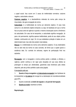 TEORIA GERAL E HISTÓRIA DO PENSAMENTO JURÍDICO                            56
                                                 Prof. José E. Melhen - 1º bimestre - 2013


o papel social. Isso ocorre em 3 casos de inefetividade normativa: costume
negativo, caducidade e desuso.
Costume negativo: é a desobediência reiterada da norma pela crença da
impunidade, não gera revogação da norma.
Caducidade: é a inefetividade da norma por elemento objetivo. O caso mais
comum é o do elemento objetivo temporal, ou seja, há hipóteses em que a norma
fixa um prazo certo de vigência e quando o mesmo é alcançado ocorre o fenômeno
da caducidade. Em caso de lei temporária, a caducidade significa revogação. Já
para a lei permanente, significa apenas inefetividade, perda do seu objeto jurídico
tutelado, continuando em vigor. Ex: lei que estabelece proteção à baleia em um
determinado local, mas nele não existem mais baleias.
Desuso: é a inefetividade da norma como elemento subjetivo. O seu destinatário
não se vale mais da norma no caso concreto, de forma que o sujeito ignora a
existência dela. Ex: contrato de anticrese, regime de participação final nos
aqüestos.


Revogação: com a revogação a norma jurídica perde a validade, a eficácia, a
vigência, porém continua a ter vigor para situações em que seus efeitos se
prolongam no tempo por ultratividade, garantindo esse fenômeno pelo direito
adquirido, pelo ato jurídico perfeito e pela coisa julgada.
A revogação pode ser:
1-     Quanto à força revogadora: a) interna/auto-revogação (nas hipóteses de
lei temporária) ou b) externa (lei revoga lei ou declaração de inconstitucionalidade
pelo STF).
2-     Quanto à extensão: a) total/ ab-rogação ou b) parcial/ derrogação;
3-     Quanto ao modo: expressa ou tácita.


Repristinação
 