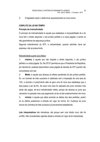 TEORIA GERAL E HISTÓRIA DO PENSAMENTO JURÍDICO                            58
                                                Prof. José E. Melhen - 1º bimestre - 2013


3-     O legislador assim o determinar expressamente na nova norma.


CONFLITO DA LEI NO TEMPO
Princípio da irretroatividade
O princípio da irretroatividade ié aquele que estabelece a impossibilidade de a lei
nova ferir o direito adquirido, o ato jurídico perfeito e a coisa julgada, e sendo os
três garantidores da segurança jurídica.
Segundo entendimento do STF, a retroatividade, quando admitida, deve ser
expressa, não se presumindo.


Retroatividade quanto aos efeitos:
1-     máxima: é aquela que não respeita o direito adquirido, o ato jurídico
perfeito e a coisa julgada. Ex: Na CF/37 permitia-se que o Presidente da República,
por decreto-lei, pudesse desconstituir coisa julgada de decisão do STF quando não
concordasse com ela;
2-     Média: é aquela que alcança os efeitos pendentes do ato jurídico perfeito.
Ex: um contrato de trato sucessivo é celebrado com a imposição de uma taxa de
12%, e durante o cumprimento dele se gera uma lei nova que estabeleça que a
taxa passa a ser de 6%. Se essa nova taxa for aplicada aos juros vencidos mas
ainda não pagos, ter-se-á retroatividade média, porque ela alcança os juros que
venceram no passado mas cujo pagamento só de vai dar posteriormente à lei nova;
3-     mínima: é aquela que afeta somente os efeitos dos atos perfeitos, porém
só os efeitos posteriores à entrada em vigor da norma. Ex: mudança de juros
futuros de contratos de trato sucessivo já previamente estabelecido.


Leis interpretativas são retroativas, até porque sem criar direito novo não há
conflito. São consideradas vigentes desde a entrada em vigor da lei interpretada.
 