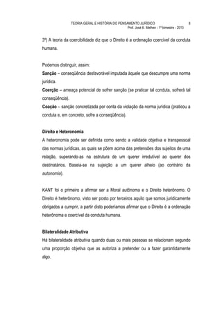 TEORIA GERAL E HISTÓRIA DO PENSAMENTO JURÍDICO                              8
                                                 Prof. José E. Melhen - 1º bimestre - 2013


3º) A teoria da coercibilidade diz que o Direito é a ordenação coercível da conduta
humana.


Podemos distinguir, assim:
Sanção – conseqüência desfavorável imputada àquele que descumpre uma norma
jurídica.
Coerção – ameaça potencial de sofrer sanção (se praticar tal conduta, sofrerá tal
conseqüência).
Coação – sanção concretizada por conta da violação da norma jurídica (praticou a
conduta e, em concreto, sofre a conseqüência).


Direito e Heteronomia
A heteronomia pode ser definida como sendo a validade objetiva e transpessoal
das normas jurídicas, as quais se põem acima das pretensões dos sujeitos de uma
relação, superando-as na estrutura de um querer irredutível ao querer dos
destinatários. Baseia-se na sujeição a um querer alheio (ao contrário da
autonomia).


KANT foi o primeiro a afirmar ser a Moral autônoma e o Direito heterônomo. O
Direito é heterônomo, visto ser posto por terceiros aquilo que somos juridicamente
obrigados a cumprir, a partir disto poderíamos afirmar que o Direito é a ordenação
heterônoma e coercível da conduta humana.


Bilateralidade Atributiva
Há bilateralidade atributiva quando duas ou mais pessoas se relacionam segundo
uma proporção objetiva que as autoriza a pretender ou a fazer garantidamente
algo.
 
