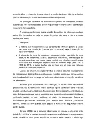 10
administrá-los, por isso ela é contenciosa (para solução de um litígio) e voluntária
(para a administração estatal de um determinado bem jurídico).
Na jurisdição voluntária há administração pública de interesses privados;
ausência de lide; há interessados, atende requerentes ou interessados; a sentença é
meramente homologatória.
A jurisdição contenciosa busca solução de conflitos de interesses, portanto
existe lide; há partes, ou seja, as partes litigantes são autor e réu e acontece
sentença de mérito.
Exemplos:
• O instituto civil do casamento: para ser contraído é firmado perante o juiz de
paz, mas sua dissolução (mesmo que consensual) exige intervenção do
órgão jurisdicional;
• A alienação de bens de incapazes, alienação judicial, inventário de bens,
abertura de testamento, alvarás, separação consensual, administração de
bens de ausentes e das coisas vagas, curatela dos interditos, organização e
fiscalização das fundações, especialização da hipoteca legal (arts. 1103 a
1210 do CPC), e outras tutelas não previstas em lei, mas cuja natureza
determina a intervenção judicial.
Quando se fala em Jurisdição individual e coletiva, estamos nos reportando
às necessidades decorrentes da evolução das relações sociais que gerou conflitos
envolvendo coletividade ou grupo de indivíduos, diferente da concepção tradicional
de lide singular.
Portanto, para acompanhar essa evolução, o Estado criou instrumentos
processuais para a prestação de tutelas coletivas e para a defesa de bens coletivos,
difusos ou individuais homogêneos. São exemplos de interesses transindividuais, ou
seja, de importância para toda a sociedade, que extrapola um interesse individual, o
patrimônio público, o meio ambiente, o direito do consumidor. Dentre os
instrumentos processuais existentes para efetivar essa atividade jurisdicional
coletiva, temos ação civil pública, ação popular e mandado de segurança coletivo,
dentre outros.
Barroso (2002) faz a seguinte observação em relação à diferença entre
jurisdição individual e coletiva: enquanto na primeira os efeitos do processo apenas
serão percebidos pelas partes envolvidas, na outra poderá ocorrer o efeito erga
 