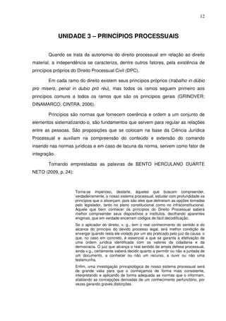 12
UNIDADE 3 – PRINCÍPIOS PROCESSUAIS
Quando se trata da autonomia do direito processual em relação ao direito
material, a independência se caracteriza, dentre outros fatores, pela existência de
princípios próprios do Direito Processual Civil (DPC).
Em cada ramo do direito existem seus princípios próprios (trabalho in dúbio
pro misero, penal in dubio pró réu), mas todos os ramos seguem primeiro aos
princípios comuns a todos os ramos que são os princípios gerais (GRINOVER;
DINAMARCO; CINTRA, 2006).
Princípios são normas que fornecem coerência e ordem a um conjunto de
elementos sistematizando-o, são fundamentos que servem para regular as relações
entre as pessoas. São proposições que se colocam na base da Ciência Jurídica
Processual e auxiliam na compreensão do conteúdo e extensão do comando
inserido nas normas jurídicas e em caso de lacuna da norma, servem como fator de
integração.
Tomando emprestadas as palavras de BENTO HERCULANO DUARTE
NETO (2009, p. 24):
Torna-se imperioso, destarte, àqueles que buscam compreender,
verdadeiramente, o nosso sistema processual, estudar com profundidade os
princípios que o alicerçam, pois são eles que delineiam as opções tomadas
pelo legislador, tanto no plano constitucional como no infraconstitucional.
Aquele que bem conhecer os princípios do Direito Processual saberá
melhor compreender seus dispositivos e institutos, decifrando aparentes
enigmas, que em verdade encerram códigos de fácil decodificação.
Se o aplicador do direito, v. g., tem o real conhecimento do sentido e do
alcance do princípio do devido processo legal, terá melhor condição de
enxergar quando resta ele violado por um ato praticado pelo juiz da causa, o
que, no caso em concreto, é essencial a que se garanta a efetivação de
uma ordem jurídica identificada com os valores da cidadania e da
democracia. O juiz que alcança o real sentido da ampla defesa processual,
ainda v.g., certamente saberá decidir quanto a permitir ou não a juntada de
um documento, a conhecer ou não um recurso, a ouvir ou não uma
testemunha.
Enfim, uma investigação principiológica de nosso sistema processual será
de grande valia para que o conheçamos de forma mais consistente,
interpretando e aplicando de forma adequada as normas que o informam,
afastando as concepções derivadas de um conhecimento perfunctório, por
vezes gerando graves distorções.
 