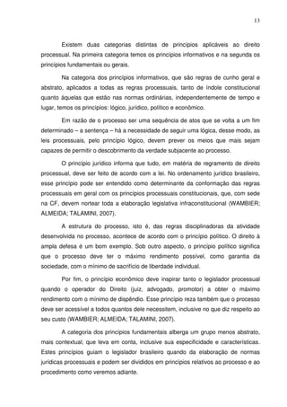 13
Existem duas categorias distintas de princípios aplicáveis ao direito
processual. Na primeira categoria temos os princípios informativos e na segunda os
princípios fundamentais ou gerais.
Na categoria dos princípios informativos, que são regras de cunho geral e
abstrato, aplicados a todas as regras processuais, tanto de índole constitucional
quanto àquelas que estão nas normas ordinárias, independentemente de tempo e
lugar, temos os princípios: lógico, jurídico, político e econômico.
Em razão de o processo ser uma sequência de atos que se volta a um fim
determinado – a sentença – há a necessidade de seguir uma lógica, desse modo, as
leis processuais, pelo princípio lógico, devem prever os meios que mais sejam
capazes de permitir o descobrimento da verdade subjacente ao processo.
O princípio jurídico informa que tudo, em matéria de regramento de direito
processual, deve ser feito de acordo com a lei. No ordenamento jurídico brasileiro,
esse princípio pode ser entendido como determinante da conformação das regras
processuais em geral com os princípios processuais constitucionais, que, com sede
na CF, devem nortear toda a elaboração legislativa infraconstitucional (WAMBIER;
ALMEIDA; TALAMINI, 2007).
A estrutura do processo, isto é, das regras disciplinadoras da atividade
desenvolvida no processo, acontece de acordo com o princípio político. O direito à
ampla defesa é um bom exemplo. Sob outro aspecto, o princípio político significa
que o processo deve ter o máximo rendimento possível, como garantia da
sociedade, com o mínimo de sacrifício de liberdade individual.
Por fim, o princípio econômico deve inspirar tanto o legislador processual
quando o operador do Direito (juiz, advogado, promotor) a obter o máximo
rendimento com o mínimo de dispêndio. Esse princípio reza também que o processo
deve ser acessível a todos quantos dele necessitem, inclusive no que diz respeito ao
seu custo (WAMBIER; ALMEIDA; TALAMINI, 2007).
A categoria dos princípios fundamentais alberga um grupo menos abstrato,
mais contextual, que leva em conta, inclusive sua especificidade e características.
Estes princípios guiam o legislador brasileiro quando da elaboração de normas
jurídicas processuais e podem ser divididos em princípios relativos ao processo e ao
procedimento como veremos adiante.
 