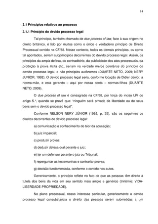 14
3.1 Princípios relativos ao processo
3.1.1 Princípio do devido processo legal
Tal principio, também chamado de due process of law, face à sua origem no
direito britânico, é tido por muitos como o único e verdadeiro princípio de Direito
Processual contido na CF/88. Nesse contexto, todos os demais princípios, ou como
tal apontados, seriam subprincípios decorrentes do devido processo legal. Assim, os
princípios da ampla defesa, do contraditório, da publicidade dos atos processuais, da
proibição à prova ilícita etc., seriam na verdade meros corolários do princípio do
devido processo legal, e não princípios autônomos (DUARTE NETO, 2009; NERY
JUNIOR, 1992). O devido processo legal seria, conforme locução de Didier Júnior, a
norma-mãe, e esta gerando – aqui por nossa conta – normas-filhas (DUARTE
NETO, 2009).
O due process of law é consagrado na CF/88, por força do inciso LIV do
artigo 5.°, quando se prevê que: “ninguém será privado da liberdade ou de seus
bens sem o devido processo legal”.
Conforme NELSON NERY JÚNIOR (1992, p. 35), são os seguintes os
direitos decorrentes do devido processo legal:
a) comunicação e conhecimento do teor da acusação;
b) juiz imparcial;
c) produzir provas;
d) deduzir defesa oral perante o juiz;
e) ter um defensor perante o juiz ou Tribunal;
f) reperguntar as testemunhas e contrariar provas;
g) decisão fundamentada, conforme o contido nos autos.
Genericamente, o princípio reflete no fato de que as pessoas têm direito à
tutela dos bens da vida em seu sentido mais amplo e genérico (trinômio: VIDA-
LIBERDADE-PROPRIEDADE).
No plano processual, nosso interesse particular, genericamente o devido
processo legal consubstancia o direito das pessoas serem submetidas a um
 