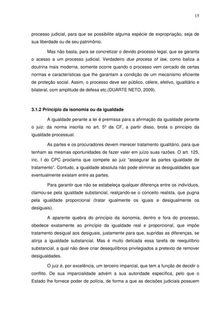 15
processo judicial, para que se possibilite alguma espécie de expropriação, seja de
sua liberdade ou de seu patrimônio.
Mas não basta, para se concretizar o devido processo legal, que se garanta
o acesso a um processo judicial. Verdadeiro due process of law, como baliza a
doutrina mais moderna, somente ocorre quando o processo vem cercado de certas
normas e características que lhe garantam a condição de um mecanismo eficiente
de proteção social. Assim, o processo deve ser público, célere, efetivo, igualitário e
bilateral, com amplitude de defesa etc.(DUARTE NETO, 2009).
3.1.2 Princípio da isonomia ou da igualdade
A igualdade perante a lei é premissa para a afirmação da igualdade perante
o juiz: da norma inscrita no art. 5º da CF, a partir disso, brota o princípio da
igualdade processual.
As partes e os procuradores devem merecer tratamento igualitário, para que
tenham as mesmas oportunidades de fazer valer em juízo suas razões. O art. 125,
inc. I do CPC proclama que compete ao juiz “assegurar às partes igualdade de
tratamento”. Contudo, a igualdade absoluta não pode eliminar as desigualdades que
eventualmente existam entre as partes.
Para garantir que não se estabeleça qualquer diferença entre os indivíduos,
clamou-se pela igualdade substancial, realçando-se o conceito realista, que pugna
pela igualdade proporcional (tratar igualmente os iguais e desigualmente os
desiguais).
A aparente quebra do princípio da isonomia, dentro e fora do processo,
obedece exatamente ao princípio da igualdade real e proporcional, que impõe
tratamento desigual aos desiguais, justamente para que, supridas as diferenças, se
atinja a igualdade substancial. Mas é muito delicada essa tarefa de reequilíbrio
substancial, a qual não deve criar desequilíbrios privilegiados a pretexto de remover
desigualdades.
O juiz é, por excelência, um terceiro imparcial, que tem a função de decidir o
conflito. De sua imparcialidade advém a sua autoridade específica, pelo que o
Estado lhe fornece poder de polícia, de forma a que as decisões judiciais possuem
 