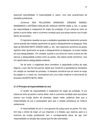 16
essencial coercibilidade. A imparcialidade é, assim, uma nota característica da
atividade jurisdicional.
Conforme ADA PELLEGRINI GRINOVER; CÂNDIDO RANGEL
DINAMARCO e ANTÔNIO CARLOS DE ARAÚJO CINTRA (2006, p. 53), “o caráter
da imparcialidade é inseparável do órgão da jurisdição. O juiz coloca-se entre as
partes e acima delas: esta é a primeira condição para que possa exercer sua função
dentro do processo”.
É importante ressaltar-se que a verdadeira igualdade de tratamento somente
ocorre quando são tratados igualmente os iguais e desigualmente os desiguais. Pela
lição de NELSON NERY JÚNIOR (2002, p. 40), “dar tratamento isonômico às partes
significa tratar igualmente os iguais e desigualmente os desiguais, na exata medida
de suas desigualdades”. Em verdade, quando o juiz tenta ser neutro a ponto de não
atenuar a desigualdade jurídica entre as partes, não estará sendo isonômico, mas
sim aprofundará a desigualdade existente.
De tal sorte, o magistrado deve considerar a capacidade jurídica de cada
litigante, o que não lhe fará parcial, desde que mantenha a equidistância necessária
em relação ao resultado do processo. A assepsia conceitual que às vezes se exige
do julgador é, a nosso ver, incompatível com uma visão moderna e instrumental do
processo (DUARTE NETO, 2009).
3.1.3 Princípio da Imparcialidade do Juiz
O caráter da imparcialidade é inseparável do órgão de jurisdição. O juiz
coloca-se entre as partes e acima delas: esta é a primeira condição para que possa
exercer sua função dentro do processo, desse modo, podemos dizer que a
imparcialidade do juiz é pressuposto para que a relação processual se instaure
validamente.
A imparcialidade do juiz é uma garantia de justiça para as partes. Por isso,
tem elas o direito de exigir um juiz imparcial: e o Estado, que reservou para si o
exercício da função jurisdicional, tem o correspondente dever de agir com
imparcialidade na solução das causas que lhe são submetidas.
 