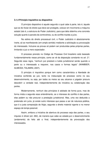 17
3.1.4 Princípio inquisitivo ou dispositivo
O princípio dispositivo é aquele segundo o qual cabe à parte, isto é, àquele
que se diz titular do direito que deve ser protegido, colocar em movimento a máquina
estatal (isto é, a estrutura do Poder Judiciário), para que dela obtenha uma concreta
solução quanto à parcela da controvérsia, ou do conflito trazida a juízo.
Na esfera do direito processual civil, o Poder Judiciário é absolutamente
inerte, só se manifestando (em amplo sentido) mediante a solicitação ou provocação
do interessado. Inclusive as provas só podem ser produzidas pelas próprias partes,
limitando o juiz a mero expectador.
O processo previsto no Código de Processo Civil brasileiro está baseado
fundamentalmente nesse princípio, como se vê da disposição constante no art. 2°.
Segundo essa regra, “nenhum juiz prestará a tutela jurisdicional senão quando a
parte ou o interessado a requerer, nos casos e formas legais” (WAMBIER;
ALMEIDA; TALAMINI, 2007).
O princípio é inquisitivo porque tem como característica a liberdade de
iniciativa conferida ao juiz, tanto na instauração do processo como no seu
desenvolvimento, ou seja, por todos os meios ao seu alcance o julgador procura
descobrir a verdade real, independentemente da iniciativa ou colaboração das
partes.
Modernamente, nenhum dos princípios é adotado de forma pura, mas de
forma mista e segundo esse entendimento, se o interesse do conflito é das partes,
elas podem ou não procurar a prestação jurisdicional. Mas, uma vez deduzida a
pretensão em juízo, já existe outro interesse que passa a ser de natureza pública,
que é a justa composição do litígio, segundo o direito material vigente e no menor
espaço de tempo possível.
Assim, embora a iniciativa de abertura do processo seja das partes, o seu
impulso é oficial (art. 262), de maneira que cabe ao estado-juiz o desenvolvimento
(andamento) do feito até o final, independentemente da provocação dos
interessados.
 