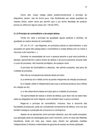 18
Como dito, nosso código adota predominantemente o princípio do
dispositivo, porém, não de forma pura, mas flexibilizado por essas questões do
impulso oficial, assim como por permitir que o juiz tenha liberdade de produzir
provas ex officio em alguns casos (art. 130 do CPC).
3.1.5 Princípio do contraditório e da ampla defesa
Tendo em vista o princípio da igualdade (iguais poderes e direitos), tal
igualdade se realiza através do contraditório.
CF, art. 5º, LV – aos litigantes, em processo judicial ou administrativo, e aos
acusados em geral são assegurados o contraditório e ampla defesa com os meios e
recursos a ela inerentes (...)
Consiste na necessidade de ouvir a pessoa perante a qual será proferida a
decisão, garantindo-lhe o pleno direito de defesa e de pronunciamento durante todo
o curso do processo, não havendo privilégios, de qualquer sorte.
O princípio do Contraditório é absoluto, não admite exceções, sob pena de
nulidade do processo.
São três as consequências básicas deste princípio:
a) a sentença só é válida contra as partes integrantes da relação processual;
b) a citação válida é indispensável para que a sentença produza seus efeitos
em relação ao réu;
c) a não observância desse princípio gera a nulidade do processo.
Tal oportunidade de realizar o direito de defesa, quer dizer não só sobre falar
sobre as alegações do outro litigante, como também fazer a prova contrária.
Negar-se o princípio do contraditório, inclusive, face à isonomia das
faculdades processuais, pode ser considerado cerceamento de defesa, uma vez que
também assegura a produção de uma prova ou contraprova.
Apesar de se apresentar como princípio absoluto, que não aceita exceções,
sua aplicação pode ser postergada para outro momento, como no caso das Medidas
Cautelares, tendo em vista que, nesse caso, devem ser aplicadas medidas
indispensáveis à eficácia e efetividade da garantia de acesso ao direito pleiteado.
 