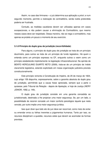 19
Assim, no caso das liminares – o juiz determina sua aplicação a priori, e num
segundo momento, permite a realização do contraditório, senão tutela pretendida
poderia ser frustrada.
Contudo, as medidas cautelares devem ser utilizadas apenas em casos
excepecionais, e não podem causar a eliminação do Contraditório, que mesmo
nesses casos deve ser respeitado. Dessa maneira, não se nega o contraditório, mas
apenas se protela um pouco o momento de seu exercício.
3.1.6 Princípio do duplo grau de jurisdição (recorribilidade)
Para alguns, o princípio do duplo grau de jurisdição se trata de um princípio
doutrinário, para outros se trata de um princípio de fundo legislativo. Há quem o
entenda como um princípio expresso na CF, enquanto outros o veem como um
princípio estabelecido implicitamente na legislação infraconstitucional. Na opinião de
BENTO HERCULANO DUARTE NETO (2009), trata-se de um princípio de índole
claramente legislativa, estando explicitado em nossa organização judiciária prevista
constitucionalmente.
Este princípio remonta à Constituição do Império, de 25 de março de 1824,
cujo artigo 158 dispunha, expressamente, sobre a garantia absoluta do duplo grau
de jurisdição, permitindo que a causa fosse apreciada, sempre que a parte o
quisesse, pelo Tribunal da Relação - depois de Apelação, e hoje de Justiça (NERY
JÚNIOR, 1992, p. 149).
O duplo grau de jurisdição consiste em uma garantia concedida ao
jurisdicionado, destinada a lhe propiciar uma maior segurança. Se, por um lado, a
possibilidade de recorrer concede um maior conforto psicológico àquele que resta
vencido, por outro impõe uma maior segurança jurídica.
Isso quer dizer que todo ato do juiz deve ser recorrível, como meio de evitar
ou emendar erros ou falhas inerentes a julgamentos humanos. Tanto por isso, os
recursos disciplinam a questão, recursos estes que devem se acomodar às formas
previstas.
 