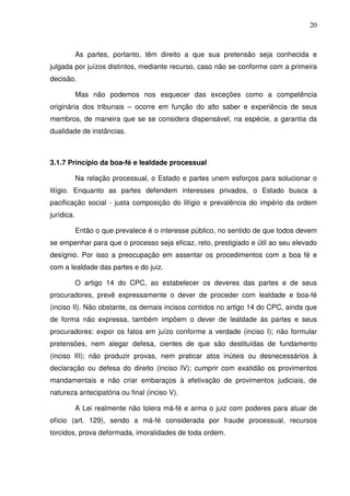 20
As partes, portanto, têm direito a que sua pretensão seja conhecida e
julgada por juízos distintos, mediante recurso, caso não se conforme com a primeira
decisão.
Mas não podemos nos esquecer das exceções como a competência
originária dos tribunais – ocorre em função do alto saber e experiência de seus
membros, de maneira que se se considera dispensável, na espécie, a garantia da
dualidade de instâncias.
3.1.7 Princípio da boa-fé e lealdade processual
Na relação processual, o Estado e partes unem esforços para solucionar o
litígio. Enquanto as partes defendem interesses privados, o Estado busca a
pacificação social - justa composição do litígio e prevalência do império da ordem
jurídica.
Então o que prevalece é o interesse público, no sentido de que todos devem
se empenhar para que o processo seja eficaz, reto, prestigiado e útil ao seu elevado
desígnio. Por isso a preocupação em assentar os procedimentos com a boa fé e
com a lealdade das partes e do juiz.
O artigo 14 do CPC, ao estabelecer os deveres das partes e de seus
procuradores, prevê expressamente o dever de proceder com lealdade e boa-fé
(inciso II). Não obstante, os demais incisos contidos no artigo 14 do CPC, ainda que
de forma não expressa, também impõem o dever de lealdade às partes e seus
procuradores: expor os fatos em juízo conforme a verdade (inciso I); não formular
pretensões, nem alegar defesa, cientes de que são destituídas de fundamento
(inciso III); não produzir provas, nem praticar atos inúteis ou desnecessários à
declaração ou defesa do direito (inciso IV); cumprir com exatidão os provimentos
mandamentais e não criar embaraços à efetivação de provimentos judiciais, de
natureza antecipatória ou final (inciso V).
A Lei realmente não tolera má-fé e arma o juiz com poderes para atuar de
ofício (art. 129), sendo a má-fé considerada por fraude processual, recursos
torcidos, prova deformada, imoralidades de toda ordem.
 