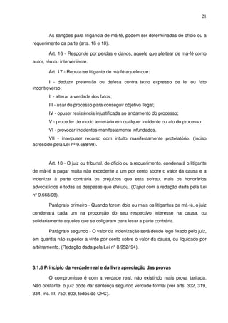 21
As sanções para litigância de má-fé, podem ser determinadas de ofício ou a
requerimento da parte (arts. 16 e 18).
Art. 16 - Responde por perdas e danos, aquele que pleitear de má-fé como
autor, réu ou interveniente.
Art. 17 - Reputa-se litigante de má-fé aquele que:
I - deduzir pretensão ou defesa contra texto expresso de lei ou fato
incontroverso;
II - alterar a verdade dos fatos;
III - usar do processo para conseguir objetivo ilegal;
IV - opuser resistência injustificada ao andamento do processo;
V - proceder de modo temerário em qualquer incidente ou ato do processo;
VI - provocar incidentes manifestamente infundados.
VII - interpuser recurso com intuito manifestamente protelatório. (Inciso
acrescido pela Lei nº 9.668/98).
Art. 18 - O juiz ou tribunal, de ofício ou a requerimento, condenará o litigante
de má-fé a pagar multa não excedente a um por cento sobre o valor da causa e a
indenizar à parte contrária os prejuízos que esta sofreu, mais os honorários
advocatícios e todas as despesas que efetuou. (Caput com a redação dada pela Lei
nº 9.668/98).
Parágrafo primeiro - Quando forem dois ou mais os litigantes de má-fé, o juiz
condenará cada um na proporção do seu respectivo interesse na causa, ou
solidariamente aqueles que se coligaram para lesar a parte contrária.
Parágrafo segundo - O valor da indenização será desde logo fixado pelo juiz,
em quantia não superior a vinte por cento sobre o valor da causa, ou liquidado por
arbitramento. (Redação dada pela Lei nº 8.952/.94).
3.1.8 Princípio da verdade real e da livre apreciação das provas
O compromisso é com a verdade real, não existindo mais prova tarifada.
Não obstante, o juiz pode dar sentença segundo verdade formal (ver arts. 302, 319,
334, inc. III, 750, 803, todos do CPC).
 