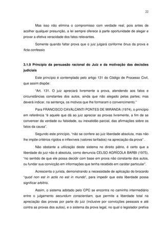 22
Mas isso não elimina o compromisso com verdade real, pois antes de
acolher qualquer presunção, a lei sempre oferece à parte oportunidade de alegar e
provar a efetiva veracidade dos fatos relevantes.
Somente quando faltar prova que o juiz julgará conforme ônus da prova e
ficta confessio.
3.1.9 Princípio da persuasão racional do Juiz e da motivação das decisões
judiciais
Este princípio é contemplado pelo artigo 131 do Código de Processo Civil,
que assim dispõe:
“Art. 131. O juiz apreciará livremente a prova, atendendo aos fatos e
circunstâncias constantes dos autos, ainda que não alegado pelas partes; mas
deverá indicar, na sentença, os motivos que lhe formaram o convencimento.”
Para FRANCISCO CAVALCANTI PONTES DE MIRANDA (1974), o princípio
em referência “é aquele que dá ao juiz apreciar as provas livremente, a fim de se
convencer da verdade ou falsidade, ou inexatidão parcial, das afirmações sobre os
fatos da causa”.
Segundo este princípio, “não se confere ao juiz liberdade absoluta, mas não
lhe impõe critérios rígidos e inflexíveis (valores tarifados) na apreciação da prova” .
Não obstante a utilização deste sistema no direito pátrio, é certo que a
liberdade do juiz não é absoluta, como denuncia CELSO AGRÍCOLA BARBI (1975),
“no sentido de que ele possa decidir com base em prova não constante dos autos,
ou fundar sua convicção em informações que tenha recebido em caráter particular”.
Acrescenta o jurista, demonstrando a necessidade de aplicação do brocardo
“quod non est in actis no est in mundo”, para impedir que esta liberdade possa
significar arbítrio.
Assim, o sistema adotado pelo CPC se encontra no caminho intermediário
entre o julgamento secundum conscientiam, que permite a liberdade total na
apreciação das provas por parte do juiz (inclusive por convicções pessoais e até
contra as provas dos autos), e o sistema da prova legal, no qual o legislador prefixa
 