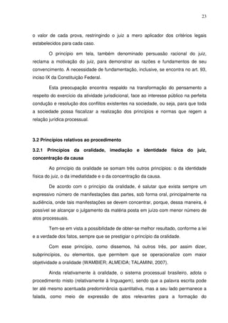 23
o valor de cada prova, restringindo o juiz a mero aplicador dos critérios legais
estabelecidos para cada caso.
O princípio em tela, também denominado persuasão racional do juiz,
reclama a motivação do juiz, para demonstrar as razões e fundamentos de seu
convencimento. A necessidade de fundamentação, inclusive, se encontra no art. 93,
inciso IX da Constituição Federal.
Esta preocupação encontra respaldo na transformação do pensamento a
respeito do exercício da atividade jurisdicional, face ao interesse público na perfeita
condução e resolução dos conflitos existentes na sociedade, ou seja, para que toda
a sociedade possa fiscalizar a realização dos princípios e normas que regem a
relação jurídica processual.
3.2 Princípios relativos ao procedimento
3.2.1 Princípios da oralidade, imediação e identidade física do juiz,
concentração da causa
Ao princípio da oralidade se somam três outros princípios: o da identidade
física do juiz, o da imediatidade e o da concentração da causa.
De acordo com o princípio da oralidade, é salutar que exista sempre um
expressivo número de manifestações das partes, sob forma oral, principalmente na
audiência, onde tais manifestações se devem concentrar, porque, dessa maneira, é
possível se alcançar o julgamento da matéria posta em juízo com menor número de
atos processuais.
Tem-se em vista a possibilidade de obter-se melhor resultado, conforme a lei
e a verdade dos fatos, sempre que se prestigiar o princípio da oralidade.
Com esse princípio, como dissemos, há outros três, por assim dizer,
subprincípios, ou elementos, que permitem que se operacionalize com maior
objetividade a oralidade (WAMBIER; ALMEIDA; TALAMINI, 2007).
Ainda relativamente à oralidade, o sistema processual brasileiro, adota o
procedimento misto (relativamente à linguagem), sendo que a palavra escrita pode
ter até mesmo acentuada predominância quantitativa, mas a seu lado permanece a
falada, como meio de expressão de atos relevantes para a formação do
 