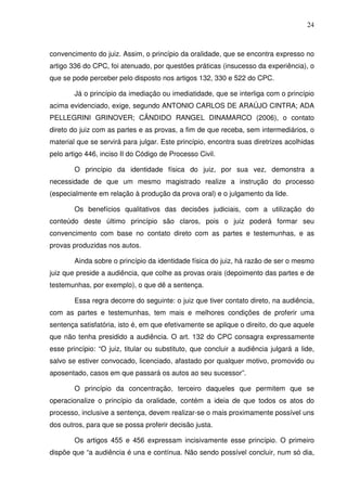 24
convencimento do juiz. Assim, o princípio da oralidade, que se encontra expresso no
artigo 336 do CPC, foi atenuado, por questões práticas (insucesso da experiência), o
que se pode perceber pelo disposto nos artigos 132, 330 e 522 do CPC.
Já o princípio da imediação ou imediatidade, que se interliga com o princípio
acima evidenciado, exige, segundo ANTONIO CARLOS DE ARAÚJO CINTRA; ADA
PELLEGRINI GRINOVER; CÂNDIDO RANGEL DINAMARCO (2006), o contato
direto do juiz com as partes e as provas, a fim de que receba, sem intermediários, o
material que se servirá para julgar. Este princípio, encontra suas diretrizes acolhidas
pelo artigo 446, inciso II do Código de Processo Civil.
O princípio da identidade física do juiz, por sua vez, demonstra a
necessidade de que um mesmo magistrado realize a instrução do processo
(especialmente em relação à produção da prova oral) e o julgamento da lide.
Os benefícios qualitativos das decisões judiciais, com a utilização do
conteúdo deste último princípio são claros, pois o juiz poderá formar seu
convencimento com base no contato direto com as partes e testemunhas, e as
provas produzidas nos autos.
Ainda sobre o princípio da identidade física do juiz, há razão de ser o mesmo
juiz que preside a audiência, que colhe as provas orais (depoimento das partes e de
testemunhas, por exemplo), o que dê a sentença.
Essa regra decorre do seguinte: o juiz que tiver contato direto, na audiência,
com as partes e testemunhas, tem mais e melhores condições de proferir uma
sentença satisfatória, isto é, em que efetivamente se aplique o direito, do que aquele
que não tenha presidido a audiência. O art. 132 do CPC consagra expressamente
esse princípio: “O juiz, titular ou substituto, que concluir a audiência julgará a lide,
salvo se estiver convocado, licenciado, afastado por qualquer motivo, promovido ou
aposentado, casos em que passará os autos ao seu sucessor”.
O princípio da concentração, terceiro daqueles que permitem que se
operacionalize o princípio da oralidade, contém a ideia de que todos os atos do
processo, inclusive a sentença, devem realizar-se o mais proximamente possível uns
dos outros, para que se possa proferir decisão justa.
Os artigos 455 e 456 expressam incisivamente esse princípio. O primeiro
dispõe que “a audiência é una e contínua. Não sendo possível concluir, num só dia,
 