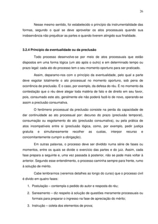 26
Nesse mesmo sentido, foi estabelecido o princípio da instrumentalidade das
formas, segundo o qual se deve aproveitar os atos processuais quando sua
inobservância não prejudicar as partes e quando tiverem atingido sua finalidade.
3.2.4 Princípio da eventualidade ou da preclusão
Todo processo desenvolve-se por meio de atos processuais que estão
dispostos em uma forma lógica (um ato após o outro) e em determinado tempo ou
prazo legal: cada ato do processo tem o seu momento oportuno para ser praticado.
Assim, deparamo-nos com o princípio da eventualidade, pelo qual a parte
deve esgotar totalmente o ato processual no momento oportuno, sob pena de
ocorrência de preclusão. É o caso, por exemplo, da defesa do réu. É no momento da
contestação que o réu deve alegar toda matéria de fato e de direito em seu favor,
pois, consumado este ato, geralmente ele não poderá fazê-lo de novo, operando-se
assim a preclusão consumativa.
O fenômeno processual da preclusão consiste na perda da capacidade de
dar continuidade ao ato processual por: decurso do prazo (preclusão temporal),
consumação ou esgotamento do ato (preclusão consumativa), ou pela prática de
atos incompatíveis entre si (preclusão lógica, como, por exemplo, pedir justiça
gratuita e simultaneamente recolher as custas, interpor recurso e
concomitantemente cumprir a obrigação).
Em outras palavras, o processo deve ser dividido numa série de fases ou
momentos, entre os quais se divide o exercício das partes e do juiz. Assim, cada
fase prepara a seguinte e, uma vez passada à posterior, não se pode mais voltar à
anterior. Segundo esse entendimento, o processo caminha sempre para frente, rumo
à solução de mérito.
Cabe lembrarmos (veremos detalhes ao longo do curso) que o processo civil
é divido em quatro fases:
1. Postulação – contempla o pedido do autor e resposta do réu;
2. Saneamento – diz respeito à solução de questões meramente processuais ou
formais para preparar o ingresso na fase de apreciação do mérito;
3. Instrução – coleta dos elementos de prova;
 