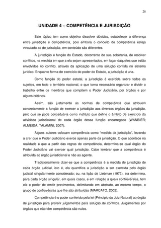 28
UNIDADE 4 – COMPETÊNCIA E JURISDIÇÃO
Este tópico tem como objetivo dissolver dúvidas, estabelecer a diferença
entre jurisdição e competência, pois embora o conceito de competência esteja
vinculado ao de jurisdição, em conteúdo são diferentes.
A jurisdição é função do Estado, decorrente de sua soberania, de resolver
conflitos, na medida em que a ela sejam apresentados, em lugar daqueles que estão
envolvidos no conflito, através da aplicação de uma solução contida no sistema
jurídico. Enquanto forma de exercício do poder do Estado, a jurisdição é una.
Como função do poder estatal, a jurisdição é exercida sobre todos os
sujeitos, em todo o território nacional, o que torna necessário organizar e dividir o
trabalho entre os membros que compõem o Poder Judiciário, por órgãos e por
alguns critérios.
Assim, são justamente as normas de competência que atribuem
concretamente a função de exercer a jurisdição aos diversos órgãos da jurisdição,
pelo que se pode conceituá-la como instituto que define o âmbito de exercício da
atividade jurisdicional de cada órgão dessa função encarregado (WANBIER;
ALMEIDA; TALAMINI, 2007).
Alguns autores colocam competência como “medida da jurisdição”, levando
a crer que o Poder Judiciário exerce apenas parte da jurisdição. O que acontece na
realidade é que a partir das regras de competência, determina-se qual órgão do
Poder Judiciário vai exercer qual jurisdição. Cabe lembrar que a competência é
atribuída ao órgão jurisdicional e não ao agente.
Tradicionalmente dizer-se que a competência é a medida de jurisdição de
cada órgão judicial, isto é, ela quantifica a jurisdição a ser exercida pelo órgão
judicial singularmente considerado; ou, na lição de Liebman (1973), ela determina,
para cada órgão singular, em quais casos, e em relação a quais controvérsias, tem
ele o poder de emitir provimentos, delimitando em abstrato, ao mesmo tempo, o
grupo de controvérsias que lhe são atribuídas (MARCATO, 2002).
Competência é o poder conferido pela lei (Princípio do Juiz Natural) ao órgão
de jurisdição para proferir julgamentos para solução de conflitos. Julgamentos por
órgãos que não têm competência são nulos.
 