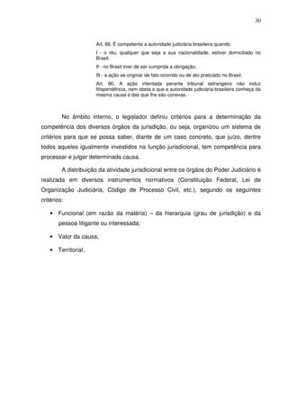 30
Art. 88. É competente a autoridade judiciária brasileira quando:
I - o réu, qualquer que seja a sua nacionalidade, estiver domiciliado no
Brasil;
II - no Brasil tiver de ser cumprida a obrigação;
III - a ação se originar de fato ocorrido ou de ato praticado no Brasil.
Art. 90. A ação intentada perante tribunal estrangeiro não induz
litispendência, nem obsta a que a autoridade judiciária brasileira conheça da
mesma causa e das que Ihe são conexas.
No âmbito interno, o legislador definiu critérios para a determinação da
competência dos diversos órgãos da jurisdição, ou seja, organizou um sistema de
critérios para que se possa saber, diante de um caso concreto, que juízo, dentre
todos aqueles igualmente investidos na função jurisdicional, tem competência para
processar e julgar determinada causa.
A distribuição da atividade jurisdicional entre os órgãos do Poder Judiciário é
realizada em diversos instrumentos normativos (Constituição Federal, Lei de
Organização Judiciária, Código de Processo Civil, etc.), segundo os seguintes
critérios:
• Funcional (em razão da matéria) – da hierarquia (grau de jurisdição) e da
pessoa litigante ou interessada;
• Valor da causa;
• Territorial.
 