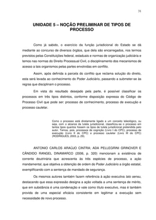 31
UNIDADE 5 – NOÇÃO PRELIMINAR DE TIPOS DE
PROCESSO
Como já sabido, o exercício da função jurisdicional do Estado se dá
mediante ao concurso de diversos órgãos, que dela são encarregados, nos termos
previstos pelas Constituições federal, estaduais e normas de organização judiciária e
temos nas normas do Direito Processual Civil, o disciplinamento dos mecanismos de
acesso a tais organismos pelas partes envolvidas em conflito.
Assim, após definida a parcela do conflito que reclama solução do direito,
esta será levada ao conhecimento do Poder Judiciário, passando a submeter-se às
regras que disciplinam o processo.
Em vista do resultado desejado pela parte, é possível classificar os
processos em três tipos distintos, conforme disposição expressa do Código de
Processo Civil que pode ser: processo de conhecimento, processo de execução e
processo cautelar.
Como o processo está diretamente ligado a um conceito teleológico, ou
seja, com o alcance da tutela jurisdicional, classificou-se o processo em
tantos tipos quantos fossem os tipos de tutela jurisdicional pretendida pelo
autor. Temos, pois, processos de cognição (Livro I do CPC), processo de
execução (Livro II do CPC) e processo cautelar (Livro III do CPC)
(RODRIGUES, 2003, p. 29).
ANTONIO CARLOS ARAÚJO CINTRA; ADA PELLEGRINI GRINOVER E
CÂNDIDO RANGEL DINAMARCO (2006, p. 320) mencionam a existência de
corrente doutrinária que acrescenta às três espécies de processo, a ação
mandamental, que objetiva a obtenção de ordem do Poder Judiciário a órgão estatal,
exemplificando com a sentença de mandado de segurança.
Os mesmos autores também fazem referência à ação executiva lato sensu,
destacando que essa expressão designa a ação voltada a uma sentença de mérito,
que em substância é uma condenação e vale como título executivo, mas é também
provida de uma especial eficácia consistente em legitimar a execução sem
necessidade de novo processo.
 