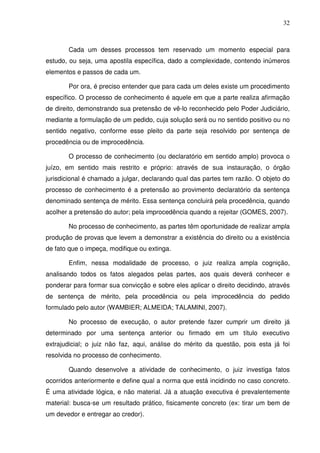 32
Cada um desses processos tem reservado um momento especial para
estudo, ou seja, uma apostila específica, dado a complexidade, contendo inúmeros
elementos e passos de cada um.
Por ora, é preciso entender que para cada um deles existe um procedimento
específico. O processo de conhecimento é aquele em que a parte realiza afirmação
de direito, demonstrando sua pretensão de vê-lo reconhecido pelo Poder Judiciário,
mediante a formulação de um pedido, cuja solução será ou no sentido positivo ou no
sentido negativo, conforme esse pleito da parte seja resolvido por sentença de
procedência ou de improcedência.
O processo de conhecimento (ou declaratório em sentido amplo) provoca o
juízo, em sentido mais restrito e próprio: através de sua instauração, o órgão
jurisdicional é chamado a julgar, declarando qual das partes tem razão. O objeto do
processo de conhecimento é a pretensão ao provimento declaratório da sentença
denominado sentença de mérito. Essa sentença concluirá pela procedência, quando
acolher a pretensão do autor; pela improcedência quando a rejeitar (GOMES, 2007).
No processo de conhecimento, as partes têm oportunidade de realizar ampla
produção de provas que levem a demonstrar a existência do direito ou a existência
de fato que o impeça, modifique ou extinga.
Enfim, nessa modalidade de processo, o juiz realiza ampla cognição,
analisando todos os fatos alegados pelas partes, aos quais deverá conhecer e
ponderar para formar sua convicção e sobre eles aplicar o direito decidindo, através
de sentença de mérito, pela procedência ou pela improcedência do pedido
formulado pelo autor (WAMBIER; ALMEIDA; TALAMINI, 2007).
No processo de execução, o autor pretende fazer cumprir um direito já
determinado por uma sentença anterior ou firmado em um título executivo
extrajudicial; o juiz não faz, aqui, análise do mérito da questão, pois esta já foi
resolvida no processo de conhecimento.
Quando desenvolve a atividade de conhecimento, o juiz investiga fatos
ocorridos anteriormente e define qual a norma que está incidindo no caso concreto.
É uma atividade lógica, e não material. Já a atuação executiva é prevalentemente
material: busca-se um resultado prático, fisicamente concreto (ex: tirar um bem de
um devedor e entregar ao credor).
 
