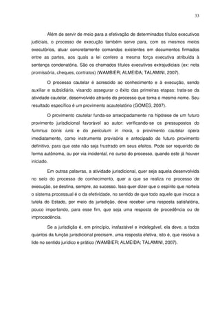 33
Além de servir de meio para a efetivação de determinados títulos executivos
judiciais, o processo de execução também serve para, com os mesmos meios
executórios, atuar concretamente comandos existentes em documentos firmados
entre as partes, aos quais a lei confere a mesma força executiva atribuída à
sentença condenatória. São os chamados títulos executivos extrajudiciais (ex: nota
promissória, cheques, contratos) (WAMBIER; ALMEIDA; TALAMINI, 2007).
O processo cautelar é acrescido ao conhecimento e à execução, sendo
auxiliar e subsidiário, visando assegurar o êxito das primeiras etapas: trata-se da
atividade cautelar, desenvolvido através do processo que toma o mesmo nome. Seu
resultado específico é um provimento acautelatório (GOMES, 2007).
O provimento cautelar funda-se antecipadamente na hipótese de um futuro
provimento jurisdicional favorável ao autor: verificando-se os pressupostos do
fummus bonis iuris e do periculum in mora, o provimento cautelar opera
imediatamente, como instrumento provisório e antecipado do futuro provimento
definitivo, para que este não seja frustrado em seus efeitos. Pode ser requerido de
forma autônoma, ou por via incidental, no curso do processo, quando este já houver
iniciado.
Em outras palavras, a atividade jurisdicional, quer seja aquela desenvolvida
no seio do processo de conhecimento, quer a que se realiza no processo de
execução, se destina, sempre, ao sucesso. Isso quer dizer que o espírito que norteia
o sistema processual é o da efetividade, no sentido de que todo aquele que invoca a
tutela do Estado, por meio da jurisdição, deve receber uma resposta satisfatória,
pouco importando, para esse fim, que seja uma resposta de procedência ou de
improcedência.
Se a jurisdição é, em princípio, inafastável e indelegável, ela deve, a todos
quantos da função jurisdicional precisem, uma resposta efetiva, isto é, que resolva a
lide no sentido jurídico e prático (WAMBIER; ALMEIDA; TALAMINI, 2007).
 