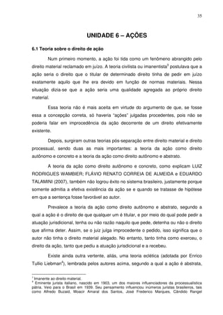 35
UNIDADE 6 – AÇÕES
6.1 Teoria sobre o direito de ação
Num primeiro momento, a ação foi tida como um fenômeno abrangido pelo
direito material reclamado em juízo. A teoria civilista ou imanentista3
postulava que a
ação seria o direito que o titular de determinado direito tinha de pedir em juízo
exatamente aquilo que lhe era devido em função de normas materiais. Nessa
situação dizia-se que a ação seria uma qualidade agregada ao próprio direito
material.
Essa teoria não é mais aceita em virtude do argumento de que, se fosse
essa a concepção correta, só haveria “ações” julgadas procedentes, pois não se
poderia falar em improcedência da ação decorrente de um direito efetivamente
existente.
Depois, surgiram outras teorias pós-separação entre direito material e direito
processual, sendo duas as mais importantes: a teoria da ação como direito
autônomo e concreto e a teoria da ação como direito autônomo e abstrato.
A teoria da ação como direito autônomo e concreto, como explicam LUIZ
RODRIGUES WAMBIER; FLÁVIO RENATO CORREIA DE ALMEIDA e EDUARDO
TALAMINI (2007), também não logrou êxito no sistema brasileiro, justamente porque
somente admitia a efetiva existência da ação se e quando se tratasse de hipótese
em que a sentença fosse favorável ao autor.
Prevalece a teoria da ação como direito autônomo e abstrato, segundo a
qual a ação é o direito de que qualquer um é titular, e por meio do qual pode pedir a
atuação jurisdicional, tenha ou não razão naquilo que pede, detenha ou não o direito
que afirma deter. Assim, se o juiz julga improcedente o pedido, isso significa que o
autor não tinha o direito material alegado. No entanto, tanto tinha como exerceu, o
direito da ação, tanto que pediu a atuação jurisdicional e a recebeu.
Existe ainda outra vertente, aliás, uma teoria eclética (adotada por Enrico
Tullio Liebman4
), lembrada pelos autores acima, segundo a qual a ação é abstrata,
3
Imanente ao direito material.
4
Eminente jurista italiano, nascido em 1903, um dos maiores influenciadores da processualística
pátria. Veio para o Brasil em 1939. Seu pensamento influenciou inúmeros juristas brasileiros, tais
como Alfredo Buzaid, Moacir Amaral dos Santos, José Frederico Marques, Cândido Rangel
 