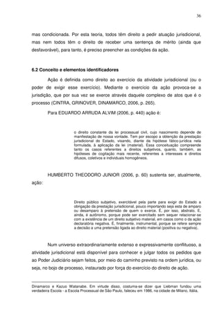36
mas condicionada. Por esta teoria, todos têm direito a pedir atuação jurisdicional,
mas nem todos têm o direito de receber uma sentença de mérito (ainda que
desfavorável), para tanto, é preciso preencher as condições da ação.
6.2 Conceito e elementos identificadores
Ação é definida como direito ao exercício da atividade jurisdicional (ou o
poder de exigir esse exercício). Mediante o exercício da ação provoca-se a
jurisdição, que por sua vez se exerce através daquele complexo de atos que é o
processo (CINTRA, GRINOVER, DINAMARCO, 2006, p. 265).
Para EDUARDO ARRUDA ALVIM (2006, p. 440) ação é:
o direito constante da lei processual civil, cujo nascimento depende de
manifestação de nossa vontade. Tem por escopo a obtenção da prestação
jurisdicional do Estado, visando, diante da hipótese fático-jurídica nela
formulada, à aplicação da lei (material). Essa conceituação compreende
tanto os casos referentes a direitos subjetivos, quanto, também, as
hipóteses de cogitação mais recente, referentes a interesses e direitos
difusos, coletivos e individuais homogêneos.
HUMBERTO THEODORO JUNIOR (2006, p. 60) sustenta ser, atualmente,
ação:
Direito público subjetivo, exercitável pela parte para exigir do Estado a
obrigação da prestação jurisdicional, pouco importando seja esta de amparo
ou desamparo à pretensão de quem o exerce. É, por isso, abstrato. E,
ainda, é autônomo, porque pode ser exercitado sem sequer relacionar-se
com a existência de um direito subjetivo material, em casos como o da ação
declaratória negativa. É, finalmente, instrumental, porque se refere sempre
a decisão a uma pretensão ligada ao direito material (positiva ou negativa).
Num universo extraordinariamente extenso e expressivamente conflituoso, a
atividade jurisdicional está disponível para conhecer e julgar todos os pedidos que
ao Poder Judiciário sejam feitos, por meio do caminho previsto na ordem jurídica, ou
seja, no bojo de processo, instaurado por força do exercício do direito de ação.
Dinamarco e Kazuo Watanabe. Em virtude disso, costuma-se dizer que Liebman fundou uma
verdadeira Escola - a Escola Processual de São Paulo, faleceu em 1986, na cidade de Milano, Itália.
 