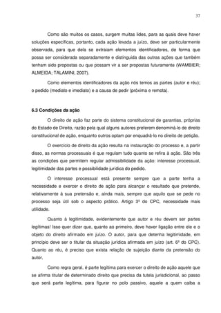 37
Como são muitos os casos, surgem muitas lides, para as quais deve haver
soluções específicas, portanto, cada ação levada a juízo, deve ser particularmente
observada, para que dela se extraiam elementos identificadores, de forma que
possa ser considerada separadamente e distinguida das outras ações que também
tenham sido propostas ou que possam vir a ser propostas futuramente (WAMBIER;
ALMEIDA; TALAMINI, 2007).
Como elementos identificadores da ação nós temos as partes (autor e réu);
o pedido (mediato e imediato) e a causa de pedir (próxima e remota).
6.3 Condições da ação
O direito de ação faz parte do sistema constitucional de garantias, próprias
do Estado de Direito, razão pela qual alguns autores preferem denominá-lo de direito
constitucional de ação, enquanto outros optam por enquadrá-lo no direito de petição.
O exercício de direito da ação resulta na instauração do processo e, a partir
disso, as normas processuais é que regulam tudo quanto se refira à ação. São três
as condições que permitem regular admissibilidade da ação: interesse processual,
legitimidade das partes e possibilidade jurídica do pedido.
O interesse processual está presente sempre que a parte tenha a
necessidade e exercer o direito de ação para alcançar o resultado que pretende,
relativamente à sua pretensão e, ainda mais, sempre que aquilo que se pede no
processo seja útil sob o aspecto prático. Artigo 3º do CPC, necessidade mais
utilidade.
Quanto à legitimidade, evidentemente que autor e réu devem ser partes
legítimas! Isso quer dizer que, quanto ao primeiro, deve haver ligação entre ele e o
objeto do direito afirmado em juízo. O autor, para que detenha legitimidade, em
princípio deve ser o titular da situação jurídica afirmada em juízo (art. 6º do CPC).
Quanto ao réu, é preciso que exista relação de sujeição diante da pretensão do
autor.
Como regra geral, é parte legítima para exercer o direito de ação aquele que
se afirma titular de determinado direito que precisa da tutela jurisdicional, ao passo
que será parte legítima, para figurar no polo passivo, aquele a quem caiba a
 