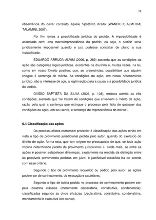 38
observância do dever correlato àquele hipotético direito (WAMBIER; ALMEIDA;
TALAMINI, 2007).
Por fim temos a possibilidade jurídica do pedido. A impossibilidade é
associada com uma macroimprocedência do pedido, ou seja, o pedido seria
juridicamente impossível quando o juiz pudesse constatar de plano a sua
inviabilidade.
EDUARDO ARRUDA ALVIM (2006, p. 389) sustenta que as condições da
ação são categorias lógico-jurídicas, existentes na doutrina e, muitas vezes, na lei,
como em nosso Direito positivo, que, se preenchidas, possibilitam que alguém
chegue à sentença de mérito. As condições da ação, em nosso ordenamento
jurídico, são o interesse de agir, a legitimação para a causa e a possibilidade jurídica
do pedido.
OVÍDIO BAPTISTA DA SILVA (2003, p. 108), embora admita as três
condições, sustenta que “se tratam de condições que envolvem o mérito da ação,
razão pela qual a sentença que extingue o processo pela falta de qualquer das
condições da ação, em seu sentir, é sentença de improcedência do mérito”.
6.4 Classificação das ações
Os processualistas costumam proceder à classificação das ações tendo em
vista o tipo de provimento jurisdicional pedido pelo autor, quando do exercício do
direito de ação, forma esta, que tem origem no pressuposto de que, se toda ação
implica determinado pedido de provimento jurisdicional e, ainda mais, se entre as
ações é possível estabelecer diferenças, exatamente na medida da distinção entre
os possíveis provimentos pedidos em juízo, é justificável classificá-las de acordo
com esse critério.
Segundo o tipo de provimento requerido ou pedido pelo autor, as ações
podem ser de conhecimento, de execução e cautelares.
Segundo o tipo de tutela pedida no processo de conhecimento podem ser:
pela doutrina clássica (meramente declaratória, constitutiva, condenatória);
classificadas segundo as cinco eficácias (declaratória, constitutiva, condenatória,
mandamental e executiva lato sensu).
 