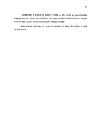 39
HUMBERTO THEODORO JUNIOR (2006, p. 69) critica as classificações
“impregnadas de preconceito civilísticos que merecem ser abolidos frente ao estágio
moderno dos estudos processualísticos de nossos tempos”.
Mais adiante veremos em seus pormenores os tipos de tutelas e suas
características.
 