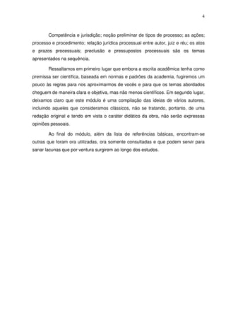 4
Competência e jurisdição; noção preliminar de tipos de processo; as ações;
processo e procedimento; relação jurídica processual entre autor, juiz e réu; os atos
e prazos processuais; preclusão e pressupostos processuais são os temas
apresentados na sequência.
Ressaltamos em primeiro lugar que embora a escrita acadêmica tenha como
premissa ser científica, baseada em normas e padrões da academia, fugiremos um
pouco às regras para nos aproximarmos de vocês e para que os temas abordados
cheguem de maneira clara e objetiva, mas não menos científicos. Em segundo lugar,
deixamos claro que este módulo é uma compilação das ideias de vários autores,
incluindo aqueles que consideramos clássicos, não se tratando, portanto, de uma
redação original e tendo em vista o caráter didático da obra, não serão expressas
opiniões pessoais.
Ao final do módulo, além da lista de referências básicas, encontram-se
outras que foram ora utilizadas, ora somente consultadas e que podem servir para
sanar lacunas que por ventura surgirem ao longo dos estudos.
 