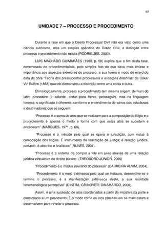 40
UNIDADE 7 – PROCESSO E PROCEDIMENTO
Durante a fase em que o Direito Processual Civil não era visto como uma
ciência autônoma, mas um simples apêndice do Direito Civil, a distinção entre
processo e procedimento não existia (RODRIGUES, 2003).
LUÍS MACHADO GUIMARÃES (1969, p. 58) explica que o fim desta fase,
denominada de procedimentalista, pelo simples fato de que dava mais ênfase e
importância aos aspectos exteriores do processo, a sua forma e modo de exercício
data da obra “Teoria dos pressupostos processuais e exceções dilatórias” de Oskar
Vin Bullow (1868) quando demonstrou a distinção entre uma coisa e outra.
Etimologicamente, processo e procedimento tem mesma origem, derivam do
latim procedere (ir adiante, andar para frente, prosseguir), mas na linguagem
forense, o significado é diferente, conforme o entendimento de vários dos estudiosos
e doutrinadores que se seguem:
“Processo é a soma de atos que se realizam para a composição do litígio e o
procedimento é apenas o modo e forma com que estes atos se sucedem e
encadeiam” (MARQUES, 1971, p. 60).
“Processo é o método pelo qual se opera a jurisdição, com vistas à
composição dos litígios. É instrumento de realização da justiça; é relação jurídica,
portanto, é abstrato e finalístico” (NUNES, 2004).
“Processo é o sistema de compor a lide em juízo através de uma relação
jurídica vinculativa de direito público” (THEODORO JÚNIOR, 2005)
“Procedimento é o modus operandi do processo” (CARREIRA ALVIM, 2004).
“Procedimento é o meio extrínseco pelo qual se instaura, desenvolve-se e
termina o processo; é a manifestação extrínseca deste, a sua realidade
fenomenológica perceptível” (CINTRA; GRINOVER; DINAMARCO, 2006).
Assim, é uma sucessão de atos coordenados a partir da iniciativa da parte e
direcionada a um provimento. É o modo como os atos processuais se manifestam e
desenvolvem para revelar o processo.
 