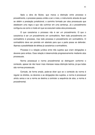 41
Após a obra de Bulow, que marca a distinção entre processo e
procedimento, o processo passou então a ser o meio, o instrumento através do qual
se obtém a prestação jurisdicional, o caminho formado por atos processuais que
obedecem uma regra e que vão culminar em uma sentença. Já o procedimento
configurou-se como o modo em que se executam estes atos processuais.
O que caracteriza o processo não é ser um procedimento. O que o
caracteriza é ser um procedimento em contraditório. Nem todo procedimento em
contraditório é processo, mas todo processo é procedimento em contraditório. O
contraditório deve ser previsto em abstrato para que a parte possa se defender.
Apenas a possibilidade de defesa já caracteriza o contraditório.
Processo é a relação jurídica entre três sujeitos que criam obrigações e
deveres para ambos. Essa relação é desenvolvida progressivamente mediante atos
processuais.
Norma processual e norma procedimental se distinguem conforme o
conteúdo, apesar de não haver mais interesse nessa distinção teórica, já que todas
são normas processuais.
Contudo, de forma ampla, pode-se dizer que se o conteúdo da norma é
regular os direitos, os deveres e as obrigações dos sujeitos, a norma é processual
strictu sensu e se a norma se destina a controlar a sequência de atos, a norma é
procedimental.
 